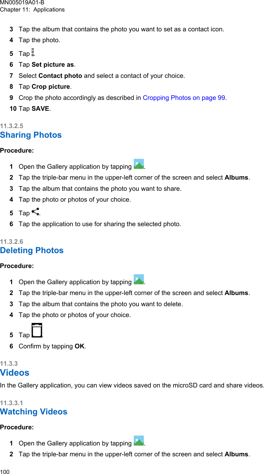 3Tap the album that contains the photo you want to set as a contact icon.4Tap the photo.5Tap  .6Tap Set picture as.7Select Contact photo and select a contact of your choice.8Tap Crop picture.9Crop the photo accordingly as described in Cropping Photos on page 99.10 Tap SAVE.11.3.2.5Sharing PhotosProcedure:1Open the Gallery application by tapping  .2Tap the triple-bar menu in the upper-left corner of the screen and select Albums.3Tap the album that contains the photo you want to share.4Tap the photo or photos of your choice.5Tap  .6Tap the application to use for sharing the selected photo.11.3.2.6Deleting PhotosProcedure:1Open the Gallery application by tapping  .2Tap the triple-bar menu in the upper-left corner of the screen and select Albums.3Tap the album that contains the photo you want to delete.4Tap the photo or photos of your choice.5Tap  .6Confirm by tapping OK.11.3.3VideosIn the Gallery application, you can view videos saved on the microSD card and share videos.11.3.3.1Watching VideosProcedure:1Open the Gallery application by tapping  .2Tap the triple-bar menu in the upper-left corner of the screen and select Albums.MN005019A01-BChapter 11:  Applications100  