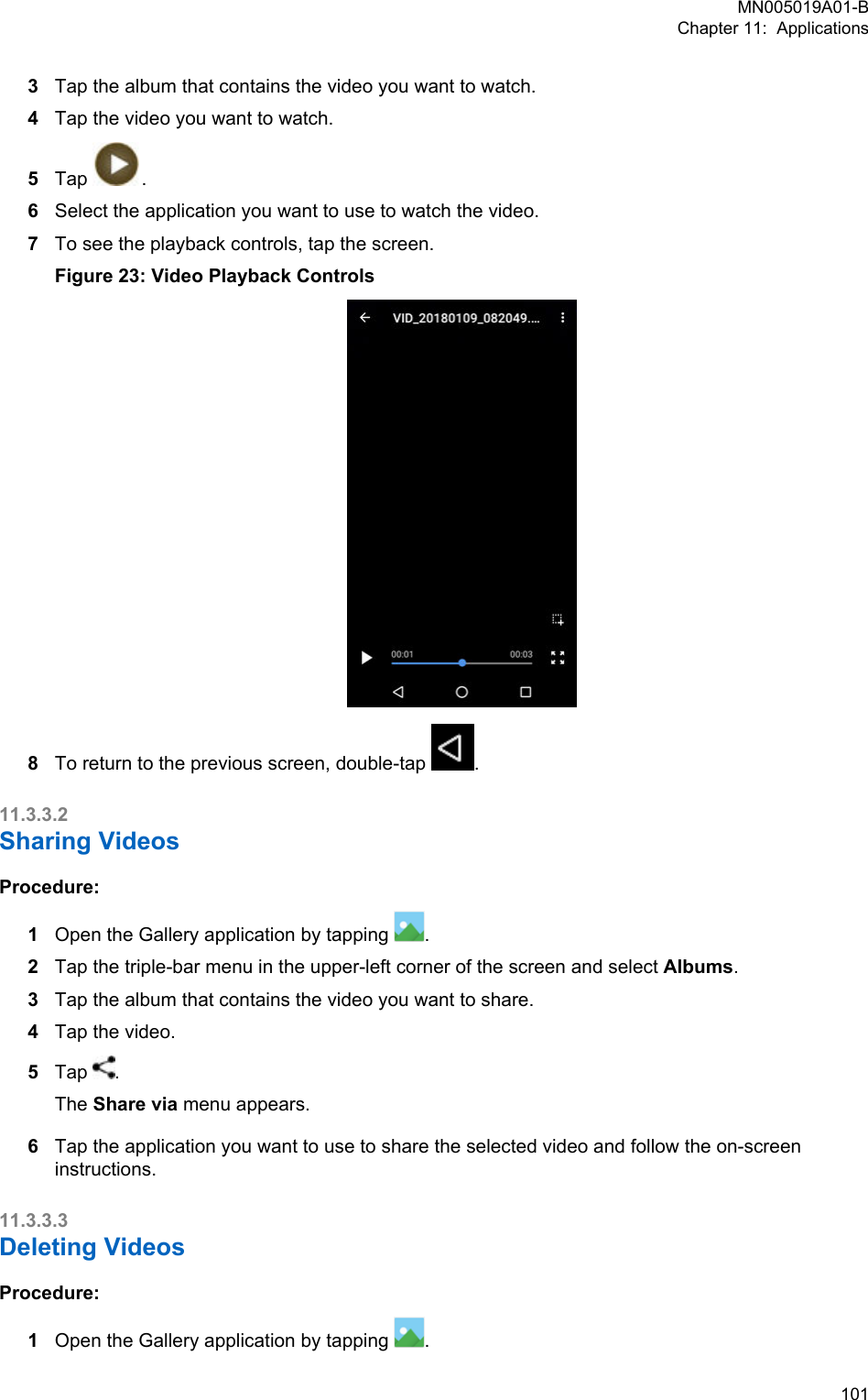 3Tap the album that contains the video you want to watch.4Tap the video you want to watch.5Tap  .6Select the application you want to use to watch the video.7To see the playback controls, tap the screen.Figure 23: Video Playback Controls8To return to the previous screen, double-tap  .11.3.3.2Sharing VideosProcedure:1Open the Gallery application by tapping  .2Tap the triple-bar menu in the upper-left corner of the screen and select Albums.3Tap the album that contains the video you want to share.4Tap the video.5Tap  .The Share via menu appears.6Tap the application you want to use to share the selected video and follow the on-screeninstructions.11.3.3.3Deleting VideosProcedure:1Open the Gallery application by tapping  .MN005019A01-BChapter 11:  Applications  101