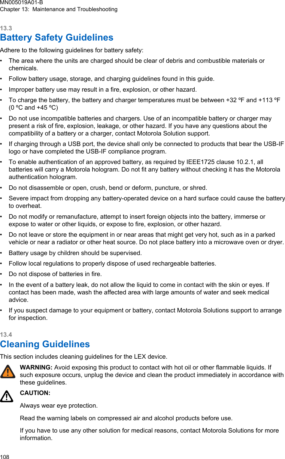 13.3Battery Safety GuidelinesAdhere to the following guidelines for battery safety:•The area where the units are charged should be clear of debris and combustible materials orchemicals.• Follow battery usage, storage, and charging guidelines found in this guide.• Improper battery use may result in a fire, explosion, or other hazard.• To charge the battery, the battery and charger temperatures must be between +32 ºF and +113 ºF(0 ºC and +45 ºC)• Do not use incompatible batteries and chargers. Use of an incompatible battery or charger maypresent a risk of fire, explosion, leakage, or other hazard. If you have any questions about thecompatibility of a battery or a charger, contact Motorola Solution support.• If charging through a USB port, the device shall only be connected to products that bear the USB-IFlogo or have completed the USB-IF compliance program.• To enable authentication of an approved battery, as required by IEEE1725 clause 10.2.1, allbatteries will carry a Motorola hologram. Do not fit any battery without checking it has the Motorolaauthentication hologram.• Do not disassemble or open, crush, bend or deform, puncture, or shred.• Severe impact from dropping any battery-operated device on a hard surface could cause the batteryto overheat.• Do not modify or remanufacture, attempt to insert foreign objects into the battery, immerse orexpose to water or other liquids, or expose to fire, explosion, or other hazard.• Do not leave or store the equipment in or near areas that might get very hot, such as in a parkedvehicle or near a radiator or other heat source. Do not place battery into a microwave oven or dryer.• Battery usage by children should be supervised.• Follow local regulations to properly dispose of used rechargeable batteries.• Do not dispose of batteries in fire.• In the event of a battery leak, do not allow the liquid to come in contact with the skin or eyes. Ifcontact has been made, wash the affected area with large amounts of water and seek medicaladvice.• If you suspect damage to your equipment or battery, contact Motorola Solutions support to arrangefor inspection.13.4Cleaning GuidelinesThis section includes cleaning guidelines for the LEX device.WARNING: Avoid exposing this product to contact with hot oil or other flammable liquids. Ifsuch exposure occurs, unplug the device and clean the product immediately in accordance withthese guidelines.CAUTION:Always wear eye protection.Read the warning labels on compressed air and alcohol products before use.If you have to use any other solution for medical reasons, contact Motorola Solutions for moreinformation.MN005019A01-BChapter 13:  Maintenance and Troubleshooting108  