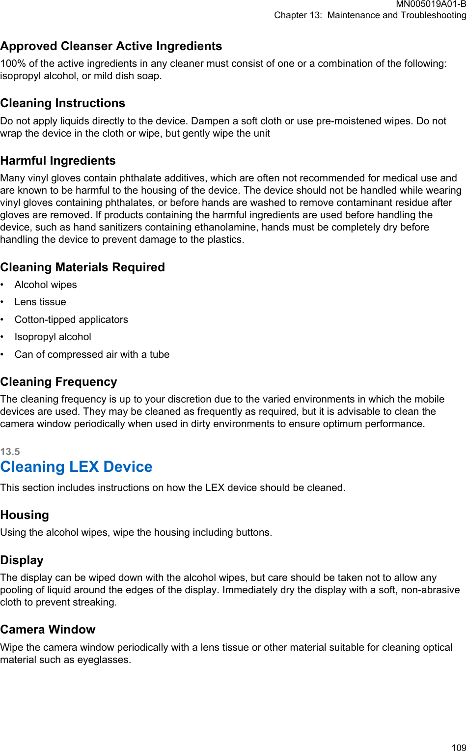 Approved Cleanser Active Ingredients100% of the active ingredients in any cleaner must consist of one or a combination of the following:isopropyl alcohol, or mild dish soap.Cleaning InstructionsDo not apply liquids directly to the device. Dampen a soft cloth or use pre-moistened wipes. Do notwrap the device in the cloth or wipe, but gently wipe the unitHarmful IngredientsMany vinyl gloves contain phthalate additives, which are often not recommended for medical use andare known to be harmful to the housing of the device. The device should not be handled while wearingvinyl gloves containing phthalates, or before hands are washed to remove contaminant residue aftergloves are removed. If products containing the harmful ingredients are used before handling thedevice, such as hand sanitizers containing ethanolamine, hands must be completely dry beforehandling the device to prevent damage to the plastics.Cleaning Materials Required• Alcohol wipes• Lens tissue• Cotton-tipped applicators• Isopropyl alcohol• Can of compressed air with a tubeCleaning FrequencyThe cleaning frequency is up to your discretion due to the varied environments in which the mobiledevices are used. They may be cleaned as frequently as required, but it is advisable to clean thecamera window periodically when used in dirty environments to ensure optimum performance.13.5Cleaning LEX DeviceThis section includes instructions on how the LEX device should be cleaned.HousingUsing the alcohol wipes, wipe the housing including buttons.DisplayThe display can be wiped down with the alcohol wipes, but care should be taken not to allow anypooling of liquid around the edges of the display. Immediately dry the display with a soft, non-abrasivecloth to prevent streaking.Camera WindowWipe the camera window periodically with a lens tissue or other material suitable for cleaning opticalmaterial such as eyeglasses.MN005019A01-BChapter 13:  Maintenance and Troubleshooting  109