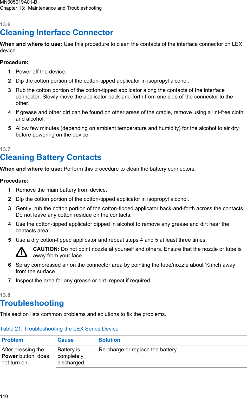 13.6Cleaning Interface ConnectorWhen and where to use: Use this procedure to clean the contacts of the interface connector on LEXdevice.Procedure:1Power off the device.2Dip the cotton portion of the cotton-tipped applicator in isopropyl alcohol.3Rub the cotton portion of the cotton-tipped applicator along the contacts of the interfaceconnector. Slowly move the applicator back-and-forth from one side of the connector to theother.4If grease and other dirt can be found on other areas of the cradle, remove using a lint-free clothand alcohol.5Allow few minutes (depending on ambient temperature and humidity) for the alcohol to air drybefore powering on the device.13.7Cleaning Battery ContactsWhen and where to use: Perform this procedure to clean the battery connectors.Procedure:1Remove the main battery from device.2Dip the cotton portion of the cotton-tipped applicator in isopropyl alcohol.3Gently, rub the cotton portion of the cotton-tipped applicator back-and-forth across the contacts.Do not leave any cotton residue on the contacts.4Use the cotton-tipped applicator dipped in alcohol to remove any grease and dirt near thecontacts area.5Use a dry cotton-tipped applicator and repeat steps 4 and 5 at least three times.CAUTION: Do not point nozzle at yourself and others. Ensure that the nozzle or tube isaway from your face.6Spray compressed air on the connector area by pointing the tube/nozzle about ½ inch awayfrom the surface.7Inspect the area for any grease or dirt, repeat if required.13.8TroubleshootingThis section lists common problems and solutions to fix the problems.Table 21: Troubleshooting the LEX Series DeviceProblem Cause SolutionAfter pressing thePower button, doesnot turn on.Battery iscompletelydischarged.Re-charge or replace the battery.MN005019A01-BChapter 13:  Maintenance and Troubleshooting110  