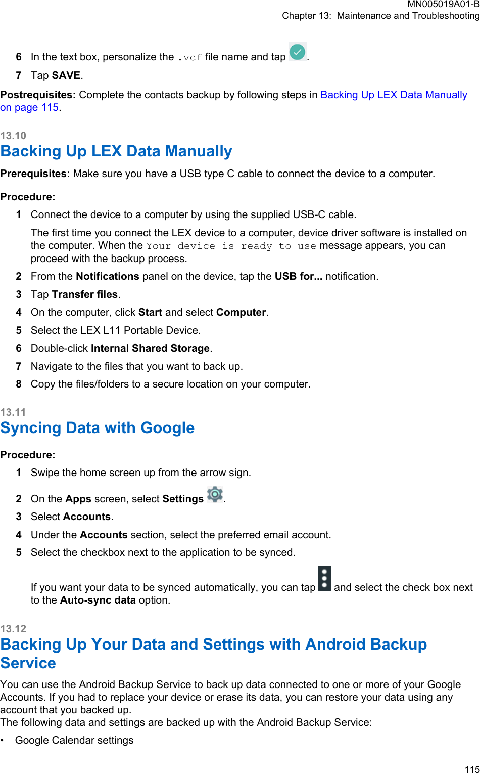 6In the text box, personalize the .vcf file name and tap  .7Tap SAVE.Postrequisites: Complete the contacts backup by following steps in Backing Up LEX Data Manuallyon page 115.13.10Backing Up LEX Data ManuallyPrerequisites: Make sure you have a USB type C cable to connect the device to a computer.Procedure:1Connect the device to a computer by using the supplied USB-C cable.The first time you connect the LEX device to a computer, device driver software is installed onthe computer. When the Your device is ready to use message appears, you canproceed with the backup process.2From the Notifications panel on the device, tap the USB for... notification.3Tap Transfer files.4On the computer, click Start and select Computer.5Select the LEX L11 Portable Device.6Double-click Internal Shared Storage.7Navigate to the files that you want to back up.8Copy the files/folders to a secure location on your computer.13.11Syncing Data with GoogleProcedure:1Swipe the home screen up from the arrow sign.2On the Apps screen, select Settings .3Select Accounts.4Under the Accounts section, select the preferred email account.5Select the checkbox next to the application to be synced.If you want your data to be synced automatically, you can tap   and select the check box nextto the Auto-sync data option.13.12Backing Up Your Data and Settings with Android BackupServiceYou can use the Android Backup Service to back up data connected to one or more of your GoogleAccounts. If you had to replace your device or erase its data, you can restore your data using anyaccount that you backed up.The following data and settings are backed up with the Android Backup Service:•Google Calendar settingsMN005019A01-BChapter 13:  Maintenance and Troubleshooting  115