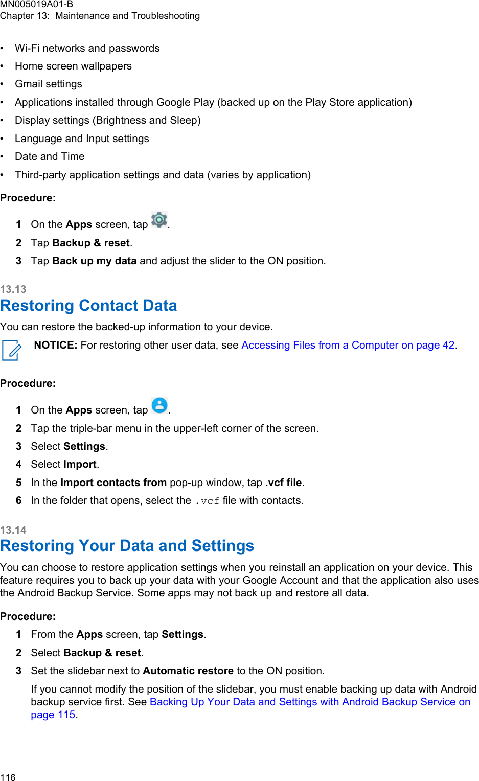 • Wi-Fi networks and passwords•Home screen wallpapers• Gmail settings• Applications installed through Google Play (backed up on the Play Store application)• Display settings (Brightness and Sleep)• Language and Input settings• Date and Time• Third-party application settings and data (varies by application)Procedure:1On the Apps screen, tap  .2Tap Backup &amp; reset.3Tap Back up my data and adjust the slider to the ON position.13.13Restoring Contact DataYou can restore the backed-up information to your device.NOTICE: For restoring other user data, see Accessing Files from a Computer on page 42.Procedure:1On the Apps screen, tap  .2Tap the triple-bar menu in the upper-left corner of the screen.3Select Settings.4Select Import.5In the Import contacts from pop-up window, tap .vcf file.6In the folder that opens, select the .vcf file with contacts.13.14Restoring Your Data and SettingsYou can choose to restore application settings when you reinstall an application on your device. Thisfeature requires you to back up your data with your Google Account and that the application also usesthe Android Backup Service. Some apps may not back up and restore all data.Procedure:1From the Apps screen, tap Settings.2Select Backup &amp; reset.3Set the slidebar next to Automatic restore to the ON position.If you cannot modify the position of the slidebar, you must enable backing up data with Androidbackup service first. See Backing Up Your Data and Settings with Android Backup Service onpage 115.MN005019A01-BChapter 13:  Maintenance and Troubleshooting116  