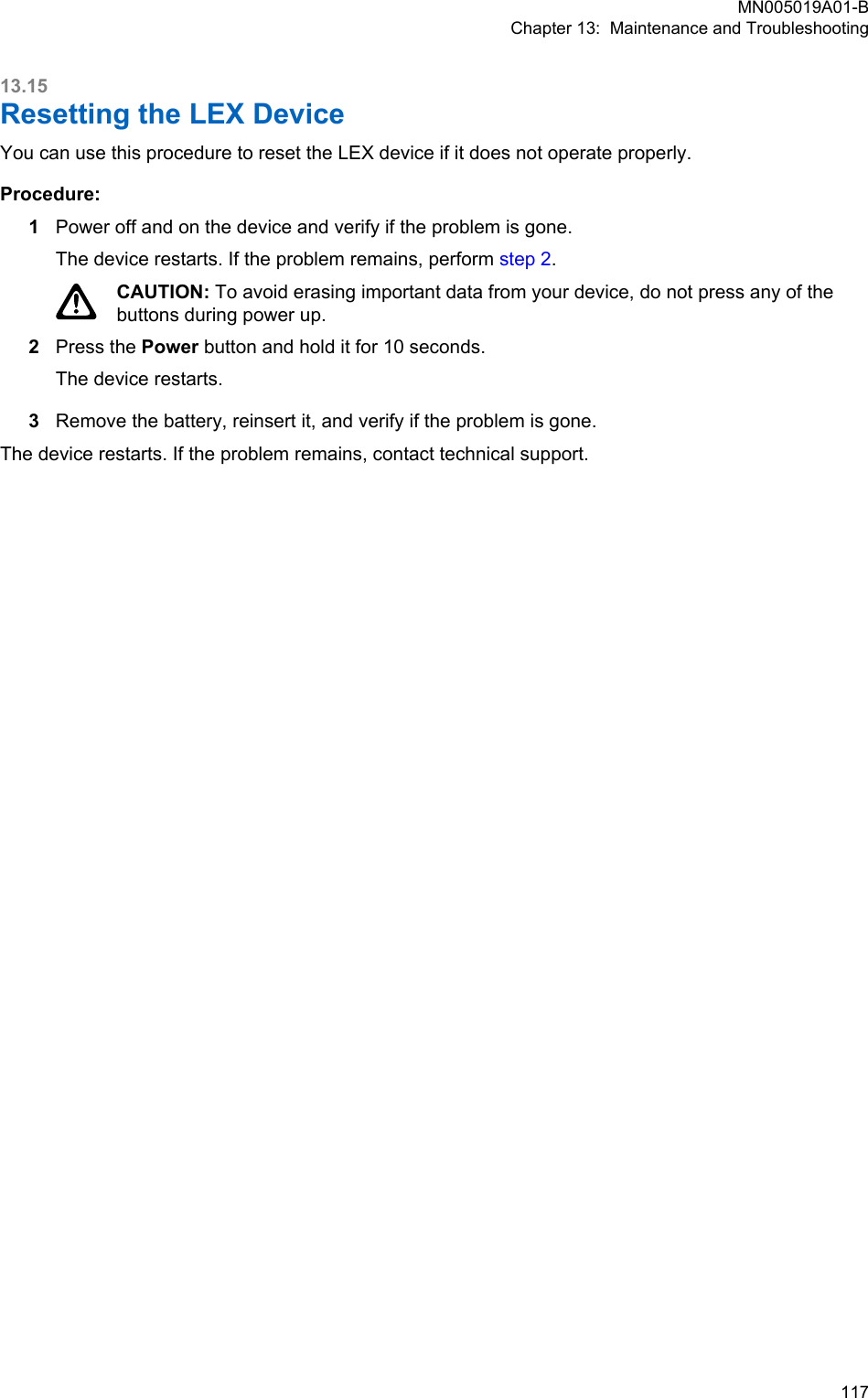 13.15Resetting the LEX DeviceYou can use this procedure to reset the LEX device if it does not operate properly.Procedure:1Power off and on the device and verify if the problem is gone.The device restarts. If the problem remains, perform step 2.CAUTION: To avoid erasing important data from your device, do not press any of thebuttons during power up.2Press the Power button and hold it for 10 seconds.The device restarts.3Remove the battery, reinsert it, and verify if the problem is gone.The device restarts. If the problem remains, contact technical support.MN005019A01-BChapter 13:  Maintenance and Troubleshooting  117