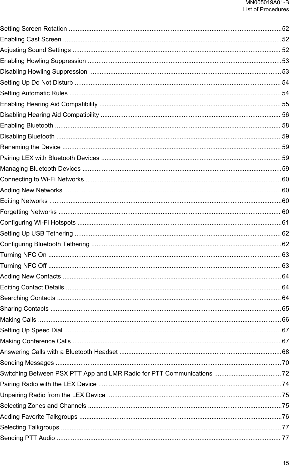 Setting Screen Rotation .........................................................................................................................52Enabling Cast Screen ............................................................................................................................52Adjusting Sound Settings ...................................................................................................................... 52Enabling Howling Suppression ..............................................................................................................53Disabling Howling Suppression ............................................................................................................. 53Setting Up Do Not Disturb ..................................................................................................................... 54Setting Automatic Rules ........................................................................................................................ 54Enabling Hearing Aid Compatibility ....................................................................................................... 55Disabling Hearing Aid Compatibility ...................................................................................................... 56Enabling Bluetooth ................................................................................................................................ 58Disabling Bluetooth ................................................................................................................................59Renaming the Device ............................................................................................................................ 59Pairing LEX with Bluetooth Devices ...................................................................................................... 59Managing Bluetooth Devices .................................................................................................................59Connecting to Wi-Fi Networks ............................................................................................................... 60Adding New Networks ........................................................................................................................... 60Editing Networks ....................................................................................................................................60Forgetting Networks .............................................................................................................................. 60Configuring Wi-Fi Hotspots ....................................................................................................................61Setting Up USB Tethering ..................................................................................................................... 62Configuring Bluetooth Tethering ............................................................................................................62Turning NFC On .................................................................................................................................... 63Turning NFC Off .................................................................................................................................... 63Adding New Contacts ............................................................................................................................ 64Editing Contact Details .......................................................................................................................... 64Searching Contacts ............................................................................................................................... 64Sharing Contacts ................................................................................................................................... 65Making Calls .......................................................................................................................................... 66Setting Up Speed Dial ........................................................................................................................... 67Making Conference Calls ...................................................................................................................... 67Answering Calls with a Bluetooth Headset ............................................................................................68Sending Messages ................................................................................................................................ 70Switching Between PSX PTT App and LMR Radio for PTT Communications ...................................... 72Pairing Radio with the LEX Device ........................................................................................................74Unpairing Radio from the LEX Device ...................................................................................................75Selecting Zones and Channels ..............................................................................................................75Adding Favorite Talkgroups ...................................................................................................................76Selecting Talkgroups ............................................................................................................................. 77Sending PTT Audio ............................................................................................................................... 77MN005019A01-BList of Procedures  15