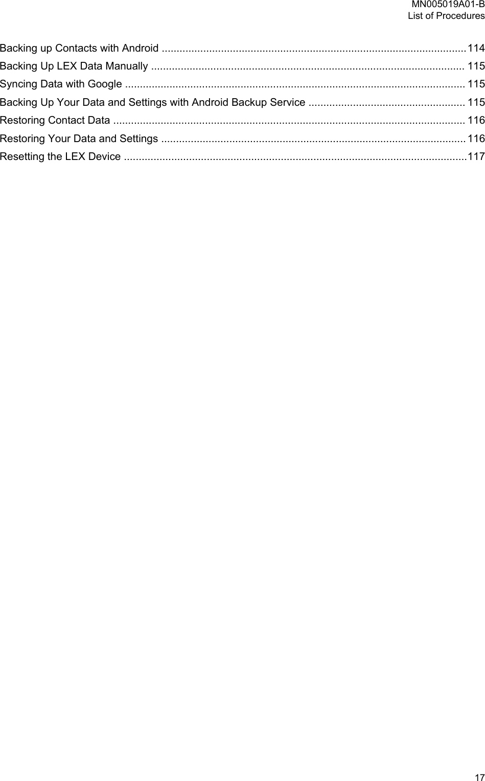 Backing up Contacts with Android .......................................................................................................114Backing Up LEX Data Manually .......................................................................................................... 115Syncing Data with Google ................................................................................................................... 115Backing Up Your Data and Settings with Android Backup Service ..................................................... 115Restoring Contact Data ....................................................................................................................... 116Restoring Your Data and Settings ....................................................................................................... 116Resetting the LEX Device ....................................................................................................................117MN005019A01-BList of Procedures  17