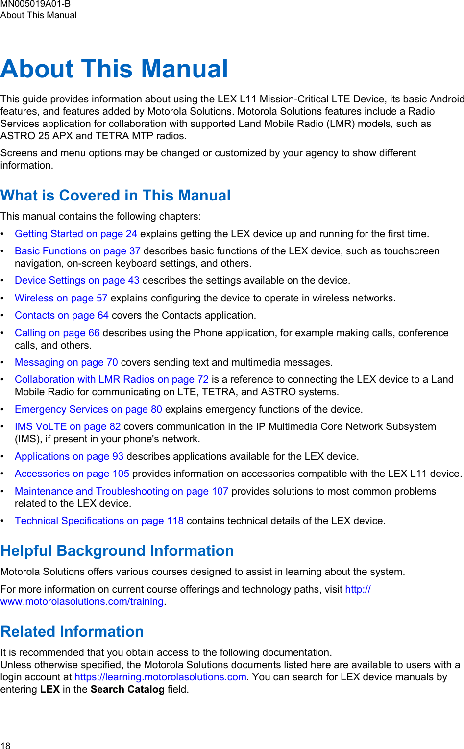 About This ManualThis guide provides information about using the LEX L11 Mission-Critical LTE Device, its basic Androidfeatures, and features added by Motorola Solutions. Motorola Solutions features include a RadioServices application for collaboration with supported Land Mobile Radio (LMR) models, such asASTRO 25 APX and TETRA MTP radios.Screens and menu options may be changed or customized by your agency to show differentinformation.What is Covered in This ManualThis manual contains the following chapters:•Getting Started on page 24 explains getting the LEX device up and running for the first time.•Basic Functions on page 37 describes basic functions of the LEX device, such as touchscreennavigation, on-screen keyboard settings, and others.•Device Settings on page 43 describes the settings available on the device.•Wireless on page 57 explains configuring the device to operate in wireless networks.•Contacts on page 64 covers the Contacts application.•Calling on page 66 describes using the Phone application, for example making calls, conferencecalls, and others.•Messaging on page 70 covers sending text and multimedia messages.•Collaboration with LMR Radios on page 72 is a reference to connecting the LEX device to a LandMobile Radio for communicating on LTE, TETRA, and ASTRO systems.•Emergency Services on page 80 explains emergency functions of the device.•IMS VoLTE on page 82 covers communication in the IP Multimedia Core Network Subsystem(IMS), if present in your phone&apos;s network.•Applications on page 93 describes applications available for the LEX device.•Accessories on page 105 provides information on accessories compatible with the LEX L11 device.•Maintenance and Troubleshooting on page 107 provides solutions to most common problemsrelated to the LEX device.•Technical Specifications on page 118 contains technical details of the LEX device.Helpful Background InformationMotorola Solutions offers various courses designed to assist in learning about the system.For more information on current course offerings and technology paths, visit http://www.motorolasolutions.com/training.Related InformationIt is recommended that you obtain access to the following documentation.Unless otherwise specified, the Motorola Solutions documents listed here are available to users with alogin account at https://learning.motorolasolutions.com. You can search for LEX device manuals byentering LEX in the Search Catalog field.MN005019A01-BAbout This Manual18  