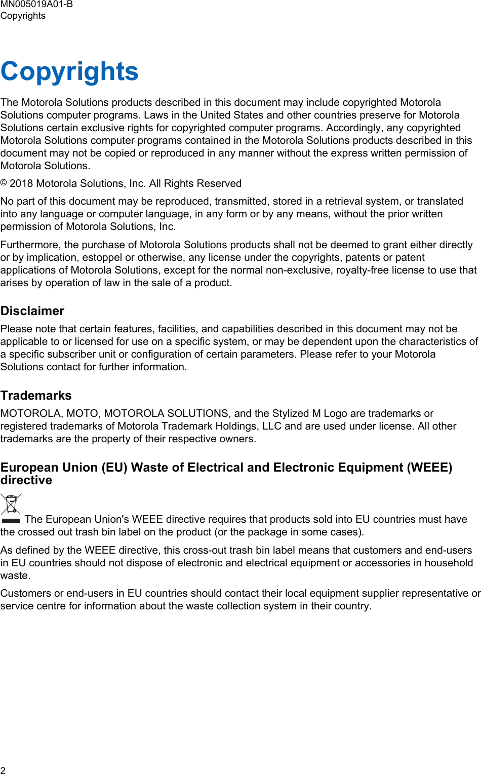 CopyrightsThe Motorola Solutions products described in this document may include copyrighted MotorolaSolutions computer programs. Laws in the United States and other countries preserve for MotorolaSolutions certain exclusive rights for copyrighted computer programs. Accordingly, any copyrightedMotorola Solutions computer programs contained in the Motorola Solutions products described in thisdocument may not be copied or reproduced in any manner without the express written permission ofMotorola Solutions.© 2018 Motorola Solutions, Inc. All Rights ReservedNo part of this document may be reproduced, transmitted, stored in a retrieval system, or translatedinto any language or computer language, in any form or by any means, without the prior writtenpermission of Motorola Solutions, Inc.Furthermore, the purchase of Motorola Solutions products shall not be deemed to grant either directlyor by implication, estoppel or otherwise, any license under the copyrights, patents or patentapplications of Motorola Solutions, except for the normal non-exclusive, royalty-free license to use thatarises by operation of law in the sale of a product.DisclaimerPlease note that certain features, facilities, and capabilities described in this document may not beapplicable to or licensed for use on a specific system, or may be dependent upon the characteristics ofa specific subscriber unit or configuration of certain parameters. Please refer to your MotorolaSolutions contact for further information.TrademarksMOTOROLA, MOTO, MOTOROLA SOLUTIONS, and the Stylized M Logo are trademarks orregistered trademarks of Motorola Trademark Holdings, LLC and are used under license. All othertrademarks are the property of their respective owners.European Union (EU) Waste of Electrical and Electronic Equipment (WEEE)directive The European Union&apos;s WEEE directive requires that products sold into EU countries must havethe crossed out trash bin label on the product (or the package in some cases).As defined by the WEEE directive, this cross-out trash bin label means that customers and end-usersin EU countries should not dispose of electronic and electrical equipment or accessories in householdwaste.Customers or end-users in EU countries should contact their local equipment supplier representative orservice centre for information about the waste collection system in their country.MN005019A01-BCopyrights2  