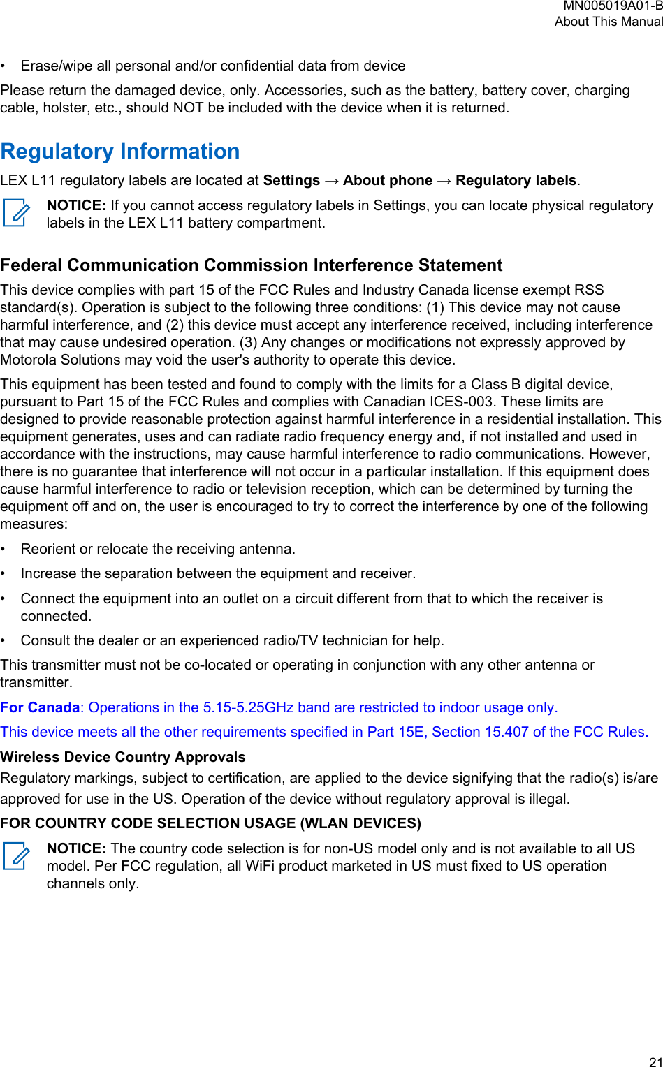 • Erase/wipe all personal and/or confidential data from devicePlease return the damaged device, only. Accessories, such as the battery, battery cover, chargingcable, holster, etc., should NOT be included with the device when it is returned.Regulatory InformationLEX L11 regulatory labels are located at Settings → About phone → Regulatory labels.NOTICE: If you cannot access regulatory labels in Settings, you can locate physical regulatorylabels in the LEX L11 battery compartment.Federal Communication Commission Interference StatementThis device complies with part 15 of the FCC Rules and Industry Canada license exempt RSSstandard(s). Operation is subject to the following three conditions: (1) This device may not causeharmful interference, and (2) this device must accept any interference received, including interferencethat may cause undesired operation. (3) Any changes or modifications not expressly approved byMotorola Solutions may void the user&apos;s authority to operate this device.This equipment has been tested and found to comply with the limits for a Class B digital device,pursuant to Part 15 of the FCC Rules and complies with Canadian ICES-003. These limits aredesigned to provide reasonable protection against harmful interference in a residential installation. Thisequipment generates, uses and can radiate radio frequency energy and, if not installed and used inaccordance with the instructions, may cause harmful interference to radio communications. However,there is no guarantee that interference will not occur in a particular installation. If this equipment doescause harmful interference to radio or television reception, which can be determined by turning theequipment off and on, the user is encouraged to try to correct the interference by one of the followingmeasures:•Reorient or relocate the receiving antenna.• Increase the separation between the equipment and receiver.• Connect the equipment into an outlet on a circuit different from that to which the receiver isconnected.• Consult the dealer or an experienced radio/TV technician for help.This transmitter must not be co-located or operating in conjunction with any other antenna or transmitter.For Canada: Operations in the 5.15-5.25GHz band are restricted to indoor usage only.This device meets all the other requirements specified in Part 15E, Section 15.407 of the FCC Rules.Wireless Device Country ApprovalsRegulatory markings, subject to certification, are applied to the device signifying that the radio(s) is/are approved for use in the US. Operation of the device without regulatory approval is illegal.FOR COUNTRY CODE SELECTION USAGE (WLAN DEVICES)NOTICE: The country code selection is for non-US model only and is not available to all USmodel. Per FCC regulation, all WiFi product marketed in US must fixed to US operationchannels only.MN005019A01-BAbout This Manual  21