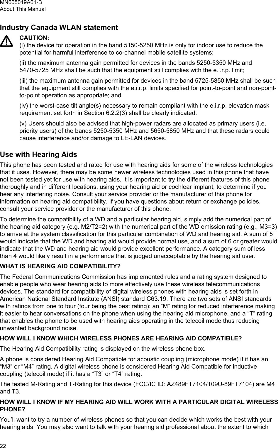 Industry Canada WLAN statementCAUTION:(i) the device for operation in the band 5150-5250 MHz is only for indoor use to reduce thepotential for harmful interference to co-channel mobile satellite systems;(ii) the maximum antenna gain permitted for devices in the bands 5250-5350 MHz and5470-5725 MHz shall be such that the equipment still complies with the e.i.r.p. limit;(iii) the maximum antenna gain permitted for devices in the band 5725-5850 MHz shall be suchthat the equipment still complies with the e.i.r.p. limits specified for point-to-point and non-point-to-point operation as appropriate; and(iv) the worst-case tilt angle(s) necessary to remain compliant with the e.i.r.p. elevation maskrequirement set forth in Section 6.2.2(3) shall be clearly indicated.(v) Users should also be advised that high-power radars are allocated as primary users (i.e.priority users) of the bands 5250-5350 MHz and 5650-5850 MHz and that these radars couldcause interference and/or damage to LE-LAN devices.Use with Hearing AidsThis phone has been tested and rated for use with hearing aids for some of the wireless technologiesthat it uses. However, there may be some newer wireless technologies used in this phone that havenot been tested yet for use with hearing aids. It is important to try the different features of this phonethoroughly and in different locations, using your hearing aid or cochlear implant, to determine if youhear any interfering noise. Consult your service provider or the manufacturer of this phone forinformation on hearing aid compatibility. If you have questions about return or exchange policies,consult your service provider or the manufacturer of this phone.To determine the compatibility of a WD and a particular hearing aid, simply add the numerical part ofthe hearing aid category (e.g. M2/T2=2) with the numerical part of the WD emission rating (e.g., M3=3)to arrive at the system classification for this particular combination of WD and hearing aid. A sum of 5would indicate that the WD and hearing aid would provide normal use, and a sum of 6 or greater wouldindicate that the WD and hearing aid would provide excellent performance. A category sum of lessthan 4 would likely result in a performance that is judged unacceptable by the hearing aid user.WHAT IS HEARING AID COMPATIBILITY?The Federal Communications Commission has implemented rules and a rating system designed toenable people who wear hearing aids to more effectively use these wireless telecommunicationsdevices. The standard for compatibility of digital wireless phones with hearing aids is set forth inAmerican National Standard Institute (ANSI) standard C63.19. There are two sets of ANSI standardswith ratings from one to four (four being the best rating): an “M” rating for reduced interference makingit easier to hear conversations on the phone when using the hearing aid microphone, and a “T” ratingthat enables the phone to be used with hearing aids operating in the telecoil mode thus reducingunwanted background noise.HOW WILL I KNOW WHICH WIRELESS PHONES ARE HEARING AID COMPATIBLE?The Hearing Aid Compatibility rating is displayed on the wireless phone box.A phone is considered Hearing Aid Compatible for acoustic coupling (microphone mode) if it has an“M3” or “M4” rating. A digital wireless phone is considered Hearing Aid Compatible for inductivecoupling (telecoil mode) if it has a “T3” or “T4” rating.The tested M-Rating and T-Rating for this device (FCC/IC ID: AZ489FT7104/109U-89FT7104) are M4and T3.HOW WILL I KNOW IF MY HEARING AID WILL WORK WITH A PARTICULAR DIGITAL WIRELESSPHONE?You’ll want to try a number of wireless phones so that you can decide which works the best with yourhearing aids. You may also want to talk with your hearing aid professional about the extent to whichMN005019A01-BAbout This Manual22  