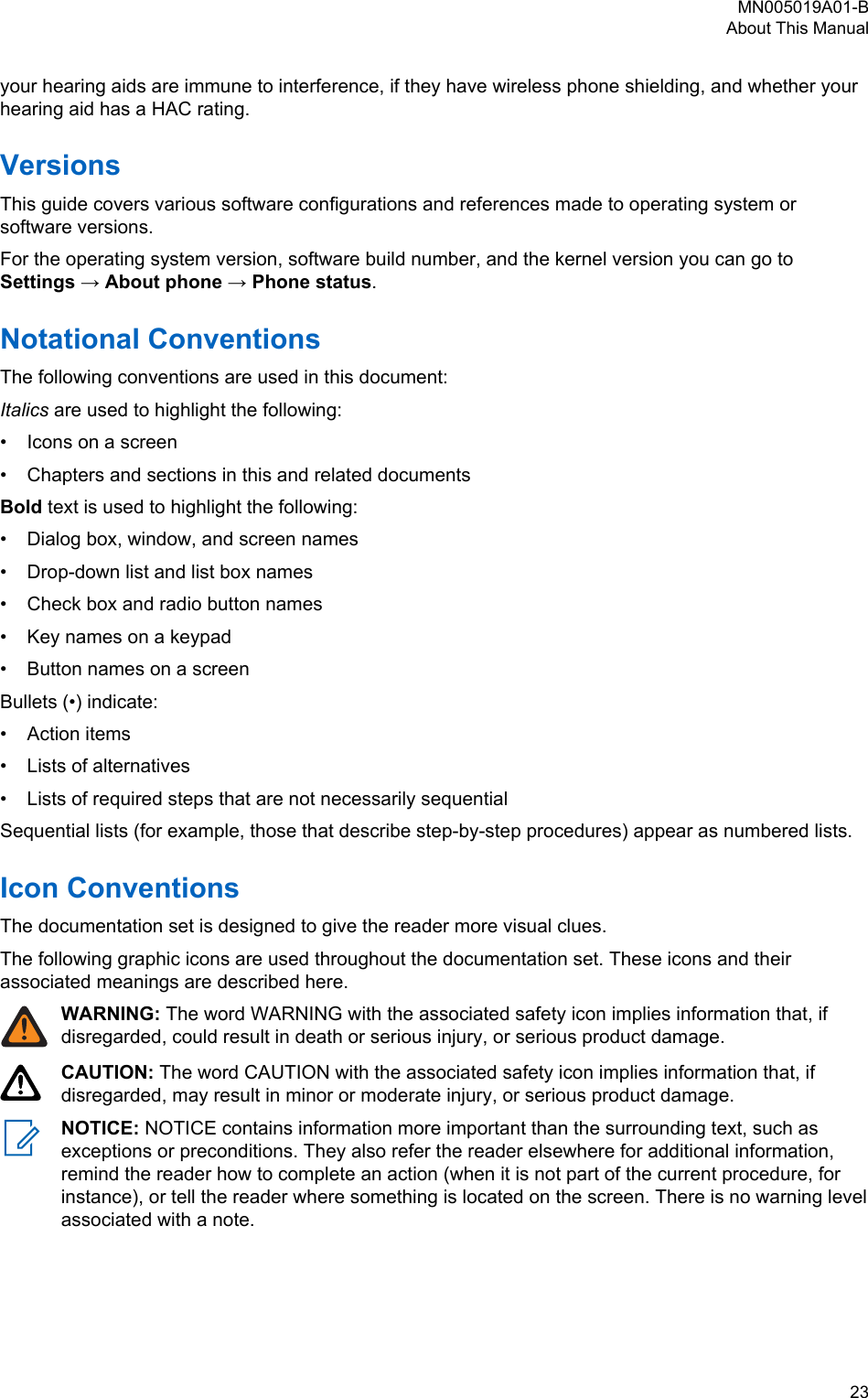 your hearing aids are immune to interference, if they have wireless phone shielding, and whether yourhearing aid has a HAC rating.VersionsThis guide covers various software configurations and references made to operating system orsoftware versions.For the operating system version, software build number, and the kernel version you can go toSettings → About phone → Phone status.Notational ConventionsThe following conventions are used in this document:Italics are used to highlight the following:• Icons on a screen• Chapters and sections in this and related documentsBold text is used to highlight the following:• Dialog box, window, and screen names• Drop-down list and list box names• Check box and radio button names• Key names on a keypad• Button names on a screenBullets (•) indicate:• Action items• Lists of alternatives• Lists of required steps that are not necessarily sequentialSequential lists (for example, those that describe step-by-step procedures) appear as numbered lists.Icon ConventionsThe documentation set is designed to give the reader more visual clues.The following graphic icons are used throughout the documentation set. These icons and theirassociated meanings are described here.WARNING: The word WARNING with the associated safety icon implies information that, ifdisregarded, could result in death or serious injury, or serious product damage.CAUTION: The word CAUTION with the associated safety icon implies information that, ifdisregarded, may result in minor or moderate injury, or serious product damage.NOTICE: NOTICE contains information more important than the surrounding text, such asexceptions or preconditions. They also refer the reader elsewhere for additional information,remind the reader how to complete an action (when it is not part of the current procedure, forinstance), or tell the reader where something is located on the screen. There is no warning levelassociated with a note.MN005019A01-BAbout This Manual  23