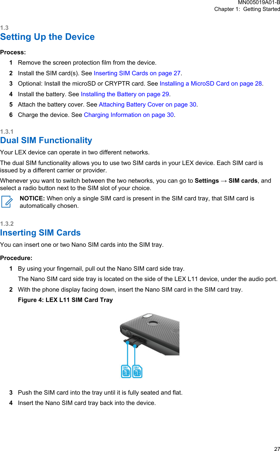 1.3Setting Up the DeviceProcess:1Remove the screen protection film from the device.2Install the SIM card(s). See Inserting SIM Cards on page 27.3Optional: Install the microSD or CRYPTR card. See Installing a MicroSD Card on page 28.4Install the battery. See Installing the Battery on page 29.5Attach the battery cover. See Attaching Battery Cover on page 30.6Charge the device. See Charging Information on page 30.1.3.1Dual SIM FunctionalityYour LEX device can operate in two different networks.The dual SIM functionality allows you to use two SIM cards in your LEX device. Each SIM card isissued by a different carrier or provider.Whenever you want to switch between the two networks, you can go to Settings → SIM cards, andselect a radio button next to the SIM slot of your choice.NOTICE: When only a single SIM card is present in the SIM card tray, that SIM card isautomatically chosen.1.3.2Inserting SIM CardsYou can insert one or two Nano SIM cards into the SIM tray.Procedure:1By using your fingernail, pull out the Nano SIM card side tray.The Nano SIM card side tray is located on the side of the LEX L11 device, under the audio port.2With the phone display facing down, insert the Nano SIM card in the SIM card tray.Figure 4: LEX L11 SIM Card Tray3Push the SIM card into the tray until it is fully seated and flat.4Insert the Nano SIM card tray back into the device.MN005019A01-BChapter 1:  Getting Started  27