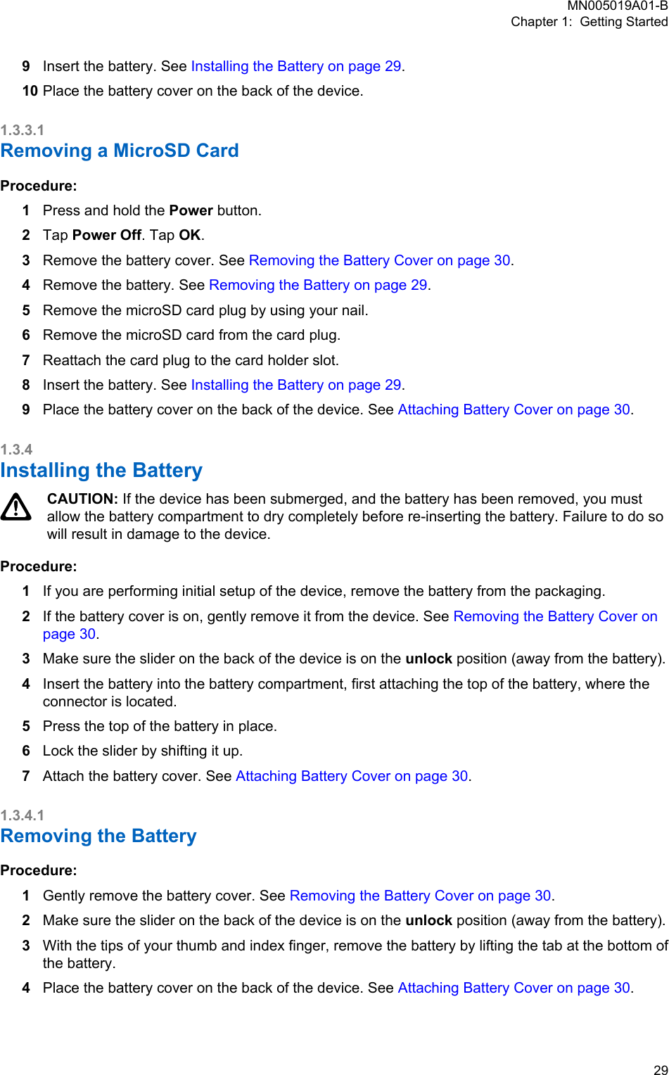 9Insert the battery. See Installing the Battery on page 29.10 Place the battery cover on the back of the device.1.3.3.1Removing a MicroSD CardProcedure:1Press and hold the Power button.2Tap Power Off. Tap OK.3Remove the battery cover. See Removing the Battery Cover on page 30.4Remove the battery. See Removing the Battery on page 29.5Remove the microSD card plug by using your nail.6Remove the microSD card from the card plug.7Reattach the card plug to the card holder slot.8Insert the battery. See Installing the Battery on page 29.9Place the battery cover on the back of the device. See Attaching Battery Cover on page 30.1.3.4Installing the BatteryCAUTION: If the device has been submerged, and the battery has been removed, you mustallow the battery compartment to dry completely before re-inserting the battery. Failure to do sowill result in damage to the device.Procedure:1If you are performing initial setup of the device, remove the battery from the packaging.2If the battery cover is on, gently remove it from the device. See Removing the Battery Cover onpage 30.3Make sure the slider on the back of the device is on the unlock position (away from the battery).4Insert the battery into the battery compartment, first attaching the top of the battery, where theconnector is located.5Press the top of the battery in place.6Lock the slider by shifting it up.7Attach the battery cover. See Attaching Battery Cover on page 30.1.3.4.1Removing the BatteryProcedure:1Gently remove the battery cover. See Removing the Battery Cover on page 30.2Make sure the slider on the back of the device is on the unlock position (away from the battery).3With the tips of your thumb and index finger, remove the battery by lifting the tab at the bottom ofthe battery.4Place the battery cover on the back of the device. See Attaching Battery Cover on page 30.MN005019A01-BChapter 1:  Getting Started  29