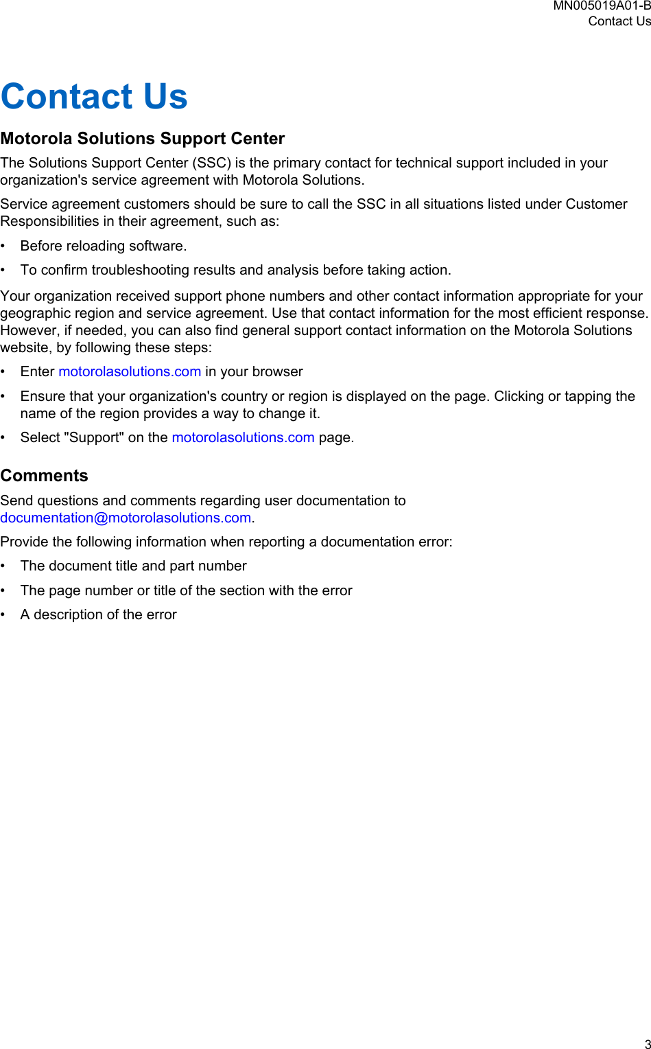 Contact UsMotorola Solutions Support CenterThe Solutions Support Center (SSC) is the primary contact for technical support included in yourorganization&apos;s service agreement with Motorola Solutions.Service agreement customers should be sure to call the SSC in all situations listed under CustomerResponsibilities in their agreement, such as:• Before reloading software.• To confirm troubleshooting results and analysis before taking action.Your organization received support phone numbers and other contact information appropriate for yourgeographic region and service agreement. Use that contact information for the most efficient response.However, if needed, you can also find general support contact information on the Motorola Solutionswebsite, by following these steps:• Enter motorolasolutions.com in your browser• Ensure that your organization&apos;s country or region is displayed on the page. Clicking or tapping thename of the region provides a way to change it.• Select &quot;Support&quot; on the motorolasolutions.com page.CommentsSend questions and comments regarding user documentation to documentation@motorolasolutions.com.Provide the following information when reporting a documentation error:• The document title and part number• The page number or title of the section with the error• A description of the errorMN005019A01-BContact Us  3