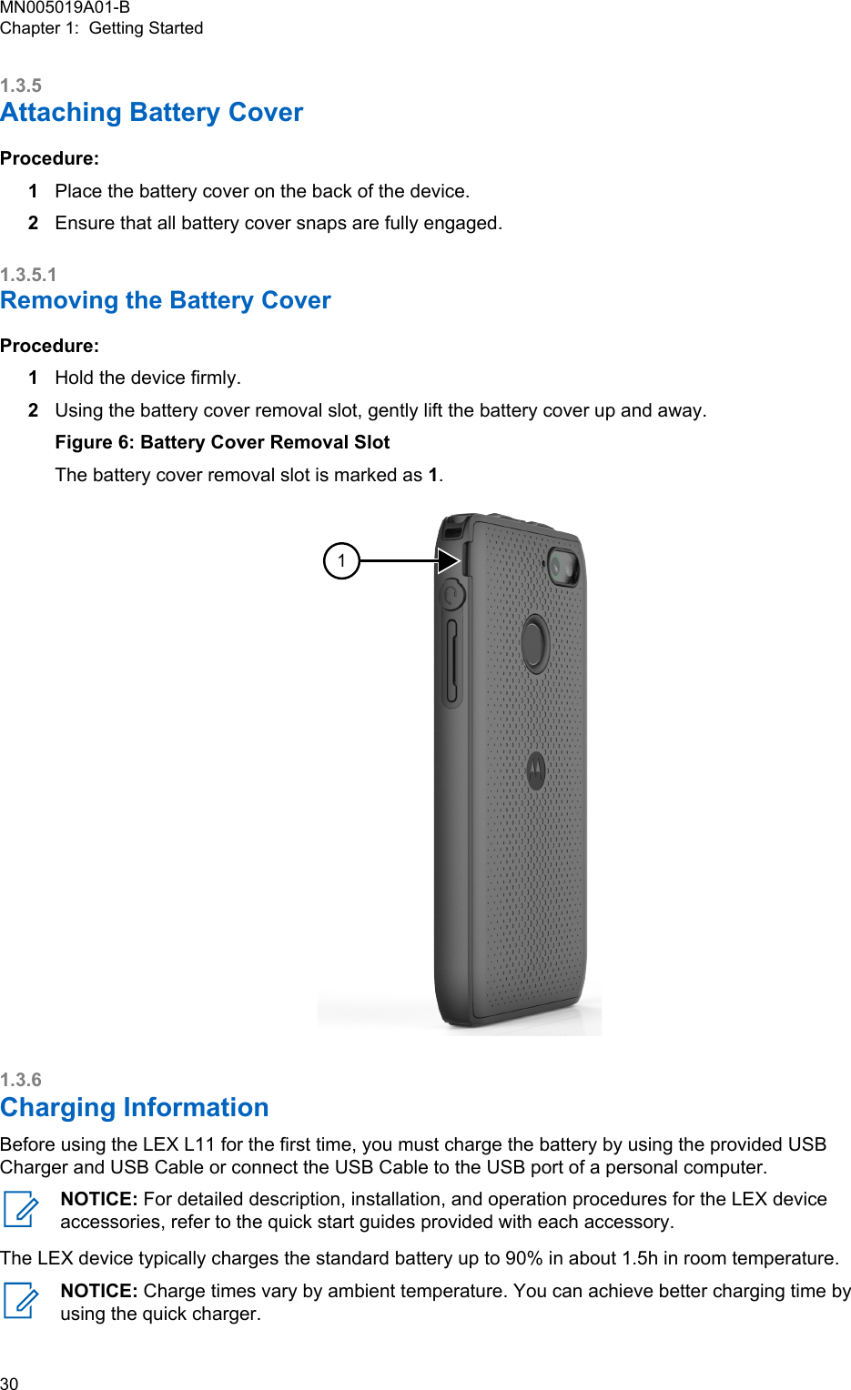 1.3.5Attaching Battery CoverProcedure:1Place the battery cover on the back of the device.2Ensure that all battery cover snaps are fully engaged.1.3.5.1Removing the Battery CoverProcedure:1Hold the device firmly.2Using the battery cover removal slot, gently lift the battery cover up and away.Figure 6: Battery Cover Removal SlotThe battery cover removal slot is marked as 1.11.3.6Charging InformationBefore using the LEX L11 for the first time, you must charge the battery by using the provided USBCharger and USB Cable or connect the USB Cable to the USB port of a personal computer.NOTICE: For detailed description, installation, and operation procedures for the LEX deviceaccessories, refer to the quick start guides provided with each accessory.The LEX device typically charges the standard battery up to 90% in about 1.5h in room temperature.NOTICE: Charge times vary by ambient temperature. You can achieve better charging time byusing the quick charger.MN005019A01-BChapter 1:  Getting Started30  