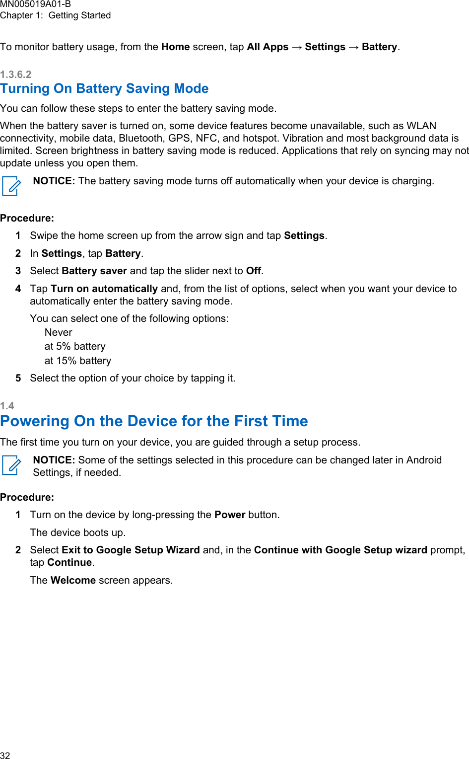 To monitor battery usage, from the Home screen, tap All Apps → Settings → Battery.1.3.6.2Turning On Battery Saving ModeYou can follow these steps to enter the battery saving mode.When the battery saver is turned on, some device features become unavailable, such as WLANconnectivity, mobile data, Bluetooth, GPS, NFC, and hotspot. Vibration and most background data islimited. Screen brightness in battery saving mode is reduced. Applications that rely on syncing may notupdate unless you open them.NOTICE: The battery saving mode turns off automatically when your device is charging.Procedure:1Swipe the home screen up from the arrow sign and tap Settings.2In Settings, tap Battery.3Select Battery saver and tap the slider next to Off.4Tap Turn on automatically and, from the list of options, select when you want your device toautomatically enter the battery saving mode.You can select one of the following options:Neverat 5% batteryat 15% battery5Select the option of your choice by tapping it.1.4Powering On the Device for the First TimeThe first time you turn on your device, you are guided through a setup process.NOTICE: Some of the settings selected in this procedure can be changed later in AndroidSettings, if needed.Procedure:1Turn on the device by long-pressing the Power button.The device boots up.2Select Exit to Google Setup Wizard and, in the Continue with Google Setup wizard prompt,tap Continue.The Welcome screen appears.MN005019A01-BChapter 1:  Getting Started32  