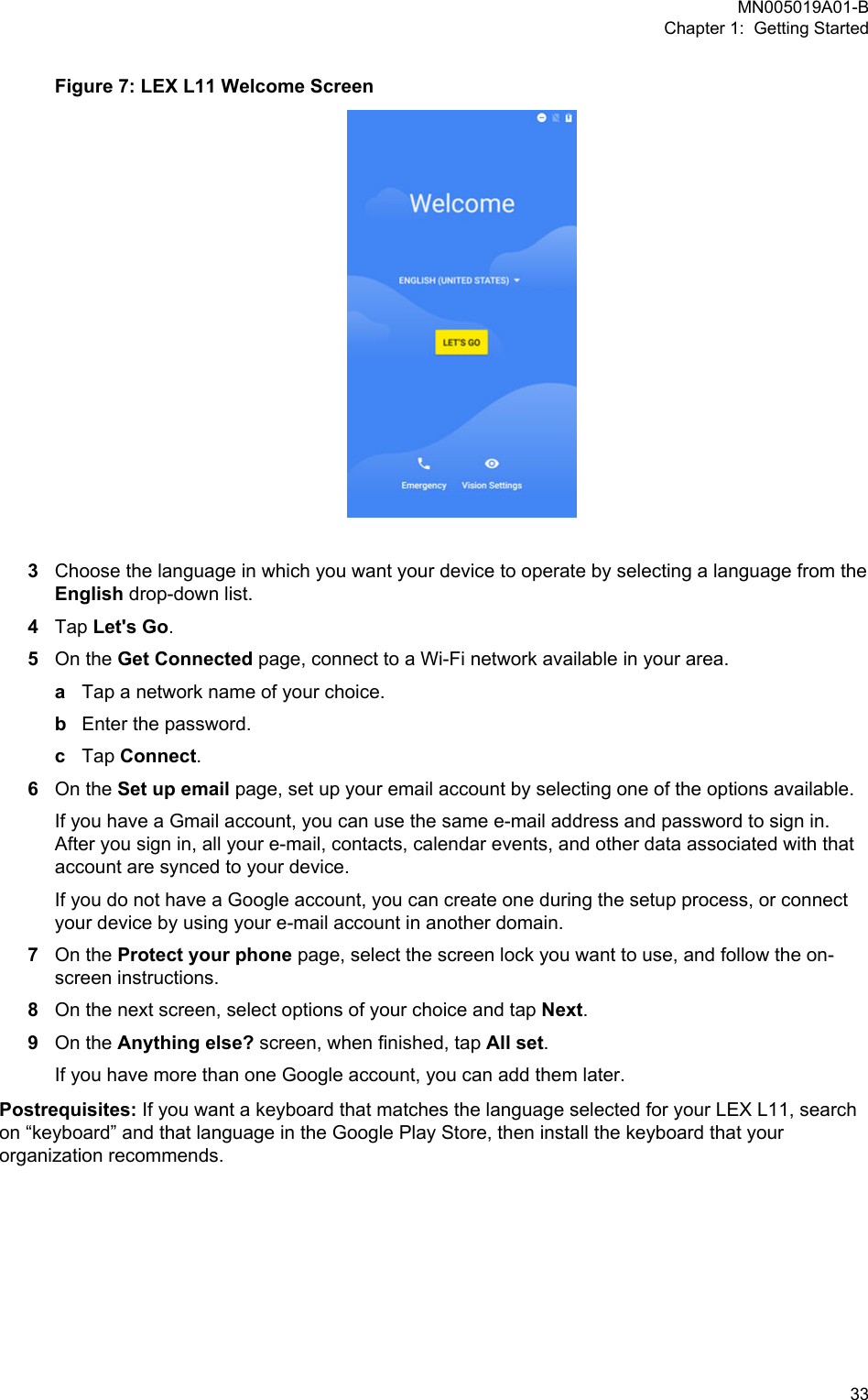 Figure 7: LEX L11 Welcome Screen3Choose the language in which you want your device to operate by selecting a language from theEnglish drop-down list.4Tap Let&apos;s Go.5On the Get Connected page, connect to a Wi-Fi network available in your area.aTap a network name of your choice.bEnter the password.cTap Connect.6On the Set up email page, set up your email account by selecting one of the options available.If you have a Gmail account, you can use the same e-mail address and password to sign in.After you sign in, all your e-mail, contacts, calendar events, and other data associated with thataccount are synced to your device.If you do not have a Google account, you can create one during the setup process, or connectyour device by using your e-mail account in another domain.7On the Protect your phone page, select the screen lock you want to use, and follow the on-screen instructions.8On the next screen, select options of your choice and tap Next.9On the Anything else? screen, when finished, tap All set.If you have more than one Google account, you can add them later.Postrequisites: If you want a keyboard that matches the language selected for your LEX L11, searchon “keyboard” and that language in the Google Play Store, then install the keyboard that yourorganization recommends.MN005019A01-BChapter 1:  Getting Started  33