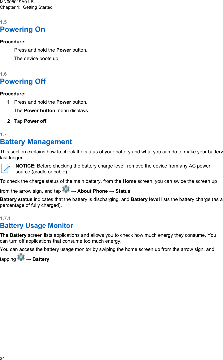 1.5Powering OnProcedure:Press and hold the Power button.The device boots up.1.6Powering OffProcedure:1Press and hold the Power button.The Power button menu displays.2Tap Power off.1.7Battery ManagementThis section explains how to check the status of your battery and what you can do to make your batterylast longer.NOTICE: Before checking the battery charge level, remove the device from any AC powersource (cradle or cable).To check the charge status of the main battery, from the Home screen, you can swipe the screen upfrom the arrow sign, and tap   → About Phone → Status.Battery status indicates that the battery is discharging, and Battery level lists the battery charge (as apercentage of fully charged).1.7.1Battery Usage MonitorThe Battery screen lists applications and allows you to check how much energy they consume. Youcan turn off applications that consume too much energy.You can access the battery usage monitor by swiping the home screen up from the arrow sign, andtapping   → Battery.MN005019A01-BChapter 1:  Getting Started34  