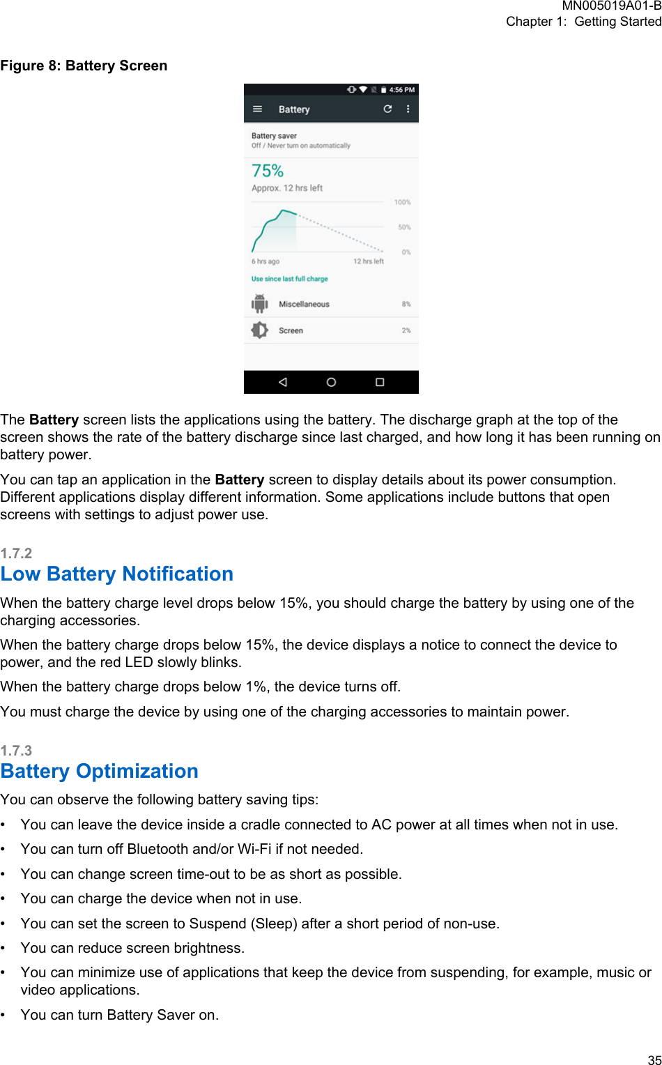 Figure 8: Battery ScreenThe Battery screen lists the applications using the battery. The discharge graph at the top of thescreen shows the rate of the battery discharge since last charged, and how long it has been running onbattery power.You can tap an application in the Battery screen to display details about its power consumption.Different applications display different information. Some applications include buttons that openscreens with settings to adjust power use.1.7.2Low Battery NotificationWhen the battery charge level drops below 15%, you should charge the battery by using one of thecharging accessories.When the battery charge drops below 15%, the device displays a notice to connect the device topower, and the red LED slowly blinks.When the battery charge drops below 1%, the device turns off.You must charge the device by using one of the charging accessories to maintain power.1.7.3Battery OptimizationYou can observe the following battery saving tips:•You can leave the device inside a cradle connected to AC power at all times when not in use.• You can turn off Bluetooth and/or Wi-Fi if not needed.• You can change screen time-out to be as short as possible.• You can charge the device when not in use.• You can set the screen to Suspend (Sleep) after a short period of non-use.• You can reduce screen brightness.• You can minimize use of applications that keep the device from suspending, for example, music orvideo applications.• You can turn Battery Saver on.MN005019A01-BChapter 1:  Getting Started  35