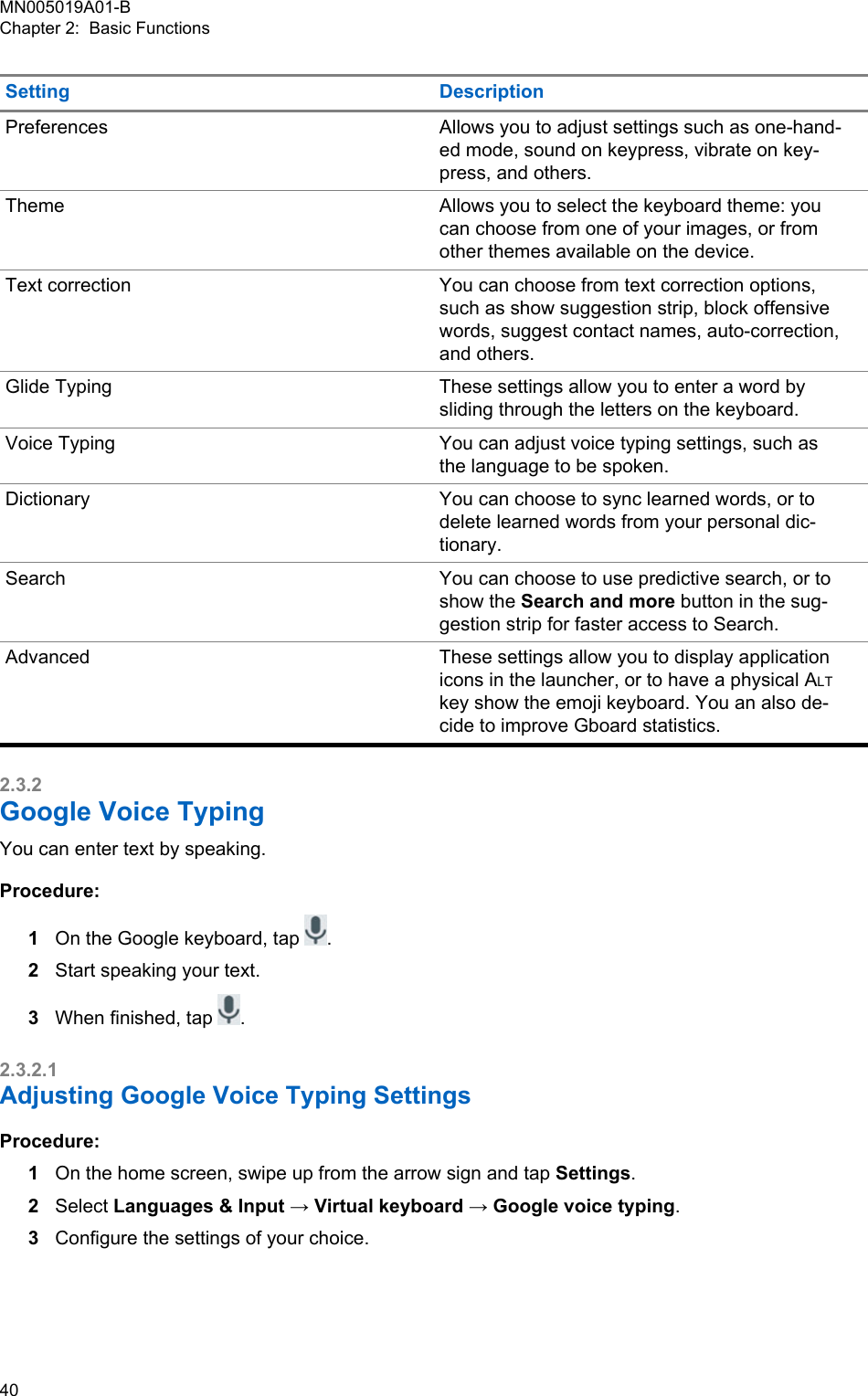 Setting DescriptionPreferences Allows you to adjust settings such as one-hand-ed mode, sound on keypress, vibrate on key-press, and others.Theme Allows you to select the keyboard theme: youcan choose from one of your images, or fromother themes available on the device.Text correction You can choose from text correction options,such as show suggestion strip, block offensivewords, suggest contact names, auto-correction,and others.Glide Typing These settings allow you to enter a word bysliding through the letters on the keyboard.Voice Typing You can adjust voice typing settings, such asthe language to be spoken.Dictionary You can choose to sync learned words, or todelete learned words from your personal dic-tionary.Search You can choose to use predictive search, or toshow the Search and more button in the sug-gestion strip for faster access to Search.Advanced These settings allow you to display applicationicons in the launcher, or to have a physical ALTkey show the emoji keyboard. You an also de-cide to improve Gboard statistics.2.3.2Google Voice TypingYou can enter text by speaking.Procedure:1On the Google keyboard, tap  .2Start speaking your text.3When finished, tap  .2.3.2.1Adjusting Google Voice Typing SettingsProcedure:1On the home screen, swipe up from the arrow sign and tap Settings.2Select Languages &amp; Input → Virtual keyboard → Google voice typing.3Configure the settings of your choice.MN005019A01-BChapter 2:  Basic Functions40  