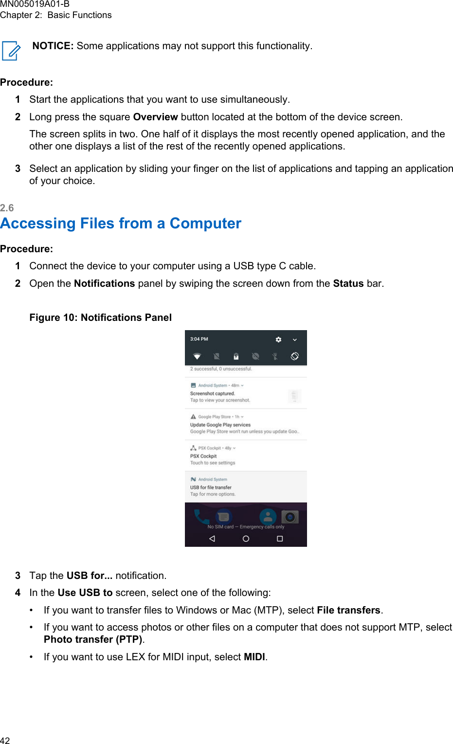 NOTICE: Some applications may not support this functionality.Procedure:1Start the applications that you want to use simultaneously.2Long press the square Overview button located at the bottom of the device screen.The screen splits in two. One half of it displays the most recently opened application, and theother one displays a list of the rest of the recently opened applications.3Select an application by sliding your finger on the list of applications and tapping an applicationof your choice.2.6Accessing Files from a ComputerProcedure:1Connect the device to your computer using a USB type C cable.2Open the Notifications panel by swiping the screen down from the Status bar.Figure 10: Notifications Panel3Tap the USB for... notification.4In the Use USB to screen, select one of the following:•If you want to transfer files to Windows or Mac (MTP), select File transfers.• If you want to access photos or other files on a computer that does not support MTP, selectPhoto transfer (PTP).• If you want to use LEX for MIDI input, select MIDI.MN005019A01-BChapter 2:  Basic Functions42  