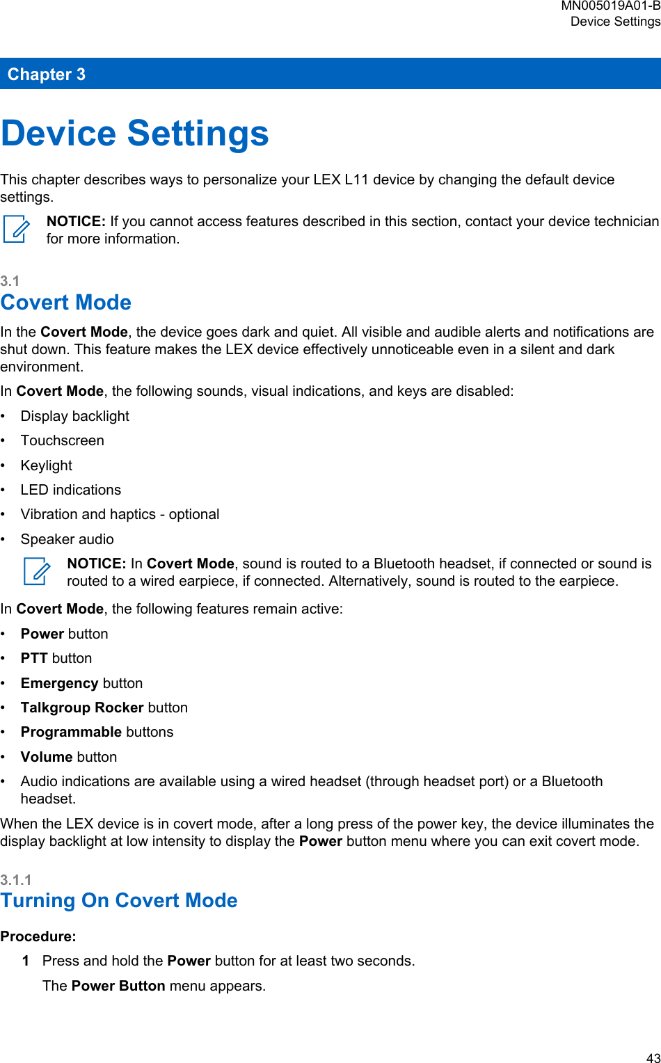 Chapter 3Device SettingsThis chapter describes ways to personalize your LEX L11 device by changing the default devicesettings.NOTICE: If you cannot access features described in this section, contact your device technicianfor more information.3.1Covert ModeIn the Covert Mode, the device goes dark and quiet. All visible and audible alerts and notifications areshut down. This feature makes the LEX device effectively unnoticeable even in a silent and darkenvironment.In Covert Mode, the following sounds, visual indications, and keys are disabled:•Display backlight• Touchscreen• Keylight• LED indications• Vibration and haptics - optional• Speaker audioNOTICE: In Covert Mode, sound is routed to a Bluetooth headset, if connected or sound isrouted to a wired earpiece, if connected. Alternatively, sound is routed to the earpiece.In Covert Mode, the following features remain active:•Power button•PTT button•Emergency button•Talkgroup Rocker button•Programmable buttons•Volume button•Audio indications are available using a wired headset (through headset port) or a Bluetoothheadset.When the LEX device is in covert mode, after a long press of the power key, the device illuminates thedisplay backlight at low intensity to display the Power button menu where you can exit covert mode.3.1.1Turning On Covert ModeProcedure:1Press and hold the Power button for at least two seconds.The Power Button menu appears.MN005019A01-BDevice Settings  43