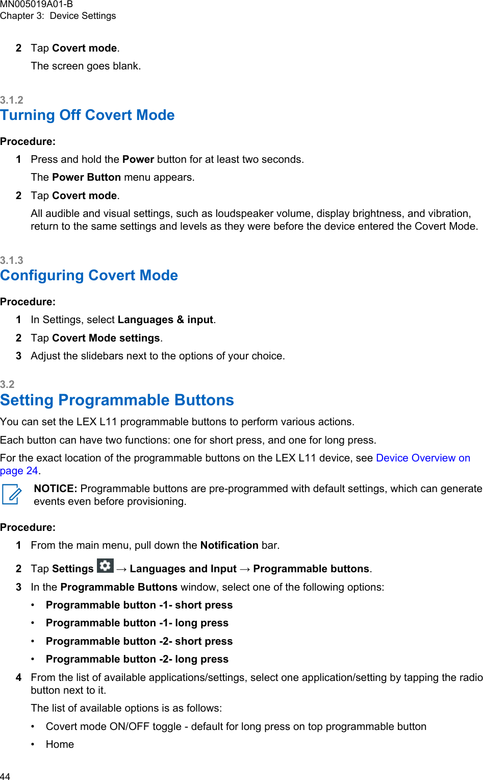 2Tap Covert mode.The screen goes blank.3.1.2Turning Off Covert ModeProcedure:1Press and hold the Power button for at least two seconds.The Power Button menu appears.2Tap Covert mode.All audible and visual settings, such as loudspeaker volume, display brightness, and vibration,return to the same settings and levels as they were before the device entered the Covert Mode.3.1.3Configuring Covert ModeProcedure:1In Settings, select Languages &amp; input.2Tap Covert Mode settings.3Adjust the slidebars next to the options of your choice.3.2Setting Programmable ButtonsYou can set the LEX L11 programmable buttons to perform various actions.Each button can have two functions: one for short press, and one for long press.For the exact location of the programmable buttons on the LEX L11 device, see Device Overview onpage 24.NOTICE: Programmable buttons are pre-programmed with default settings, which can generateevents even before provisioning.Procedure:1From the main menu, pull down the Notification bar.2Tap Settings   → Languages and Input → Programmable buttons.3In the Programmable Buttons window, select one of the following options:•Programmable button -1- short press•Programmable button -1- long press•Programmable button -2- short press•Programmable button -2- long press4From the list of available applications/settings, select one application/setting by tapping the radiobutton next to it.The list of available options is as follows:•Covert mode ON/OFF toggle - default for long press on top programmable button• HomeMN005019A01-BChapter 3:  Device Settings44  