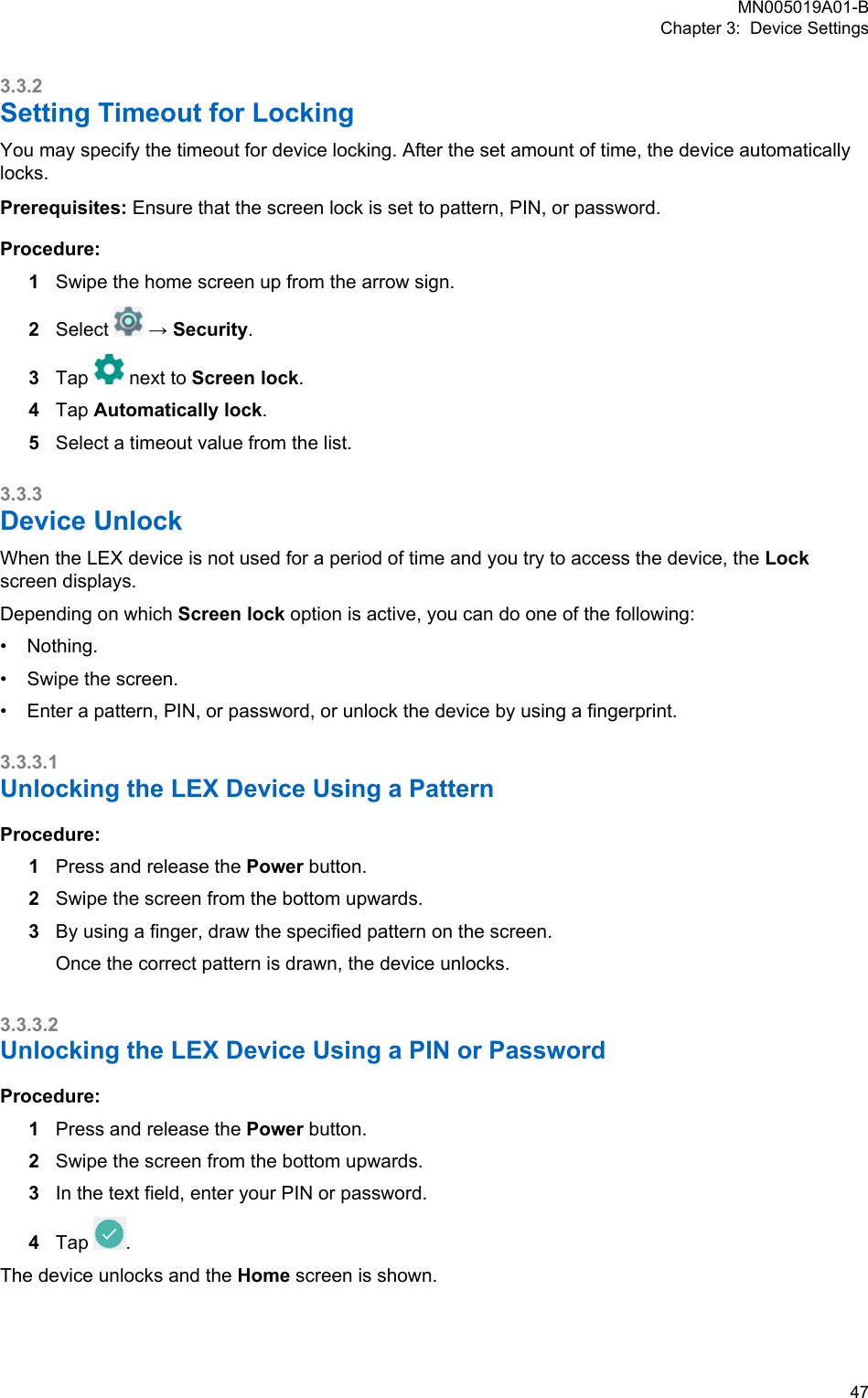 3.3.2Setting Timeout for LockingYou may specify the timeout for device locking. After the set amount of time, the device automaticallylocks.Prerequisites: Ensure that the screen lock is set to pattern, PIN, or password.Procedure:1Swipe the home screen up from the arrow sign.2Select   → Security.3Tap   next to Screen lock.4Tap Automatically lock.5Select a timeout value from the list.3.3.3Device UnlockWhen the LEX device is not used for a period of time and you try to access the device, the Lockscreen displays.Depending on which Screen lock option is active, you can do one of the following:•Nothing.• Swipe the screen.• Enter a pattern, PIN, or password, or unlock the device by using a fingerprint.3.3.3.1Unlocking the LEX Device Using a PatternProcedure:1Press and release the Power button.2Swipe the screen from the bottom upwards.3By using a finger, draw the specified pattern on the screen.Once the correct pattern is drawn, the device unlocks.3.3.3.2Unlocking the LEX Device Using a PIN or PasswordProcedure:1Press and release the Power button.2Swipe the screen from the bottom upwards.3In the text field, enter your PIN or password.4Tap  .The device unlocks and the Home screen is shown.MN005019A01-BChapter 3:  Device Settings  47