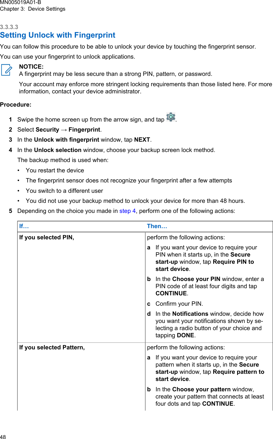 3.3.3.3Setting Unlock with FingerprintYou can follow this procedure to be able to unlock your device by touching the fingerprint sensor.You can use your fingerprint to unlock applications.NOTICE:A fingerprint may be less secure than a strong PIN, pattern, or password.Your account may enforce more stringent locking requirements than those listed here. For moreinformation, contact your device administrator.Procedure:1Swipe the home screen up from the arrow sign, and tap  .2Select Security → Fingerprint.3In the Unlock with fingerprint window, tap NEXT.4In the Unlock selection window, choose your backup screen lock method.The backup method is used when:•You restart the device• The fingerprint sensor does not recognize your fingerprint after a few attempts• You switch to a different user• You did not use your backup method to unlock your device for more than 48 hours.5Depending on the choice you made in step 4, perform one of the following actions:If… Then…If you selected PIN, perform the following actions:aIf you want your device to require yourPIN when it starts up, in the Securestart-up window, tap Require PIN tostart device.bIn the Choose your PIN window, enter aPIN code of at least four digits and tapCONTINUE.cConfirm your PIN.dIn the Notifications window, decide howyou want your notifications shown by se-lecting a radio button of your choice andtapping DONE.If you selected Pattern, perform the following actions:aIf you want your device to require yourpattern when it starts up, in the Securestart-up window, tap Require pattern tostart device.bIn the Choose your pattern window,create your pattern that connects at leastfour dots and tap CONTINUE.MN005019A01-BChapter 3:  Device Settings48  