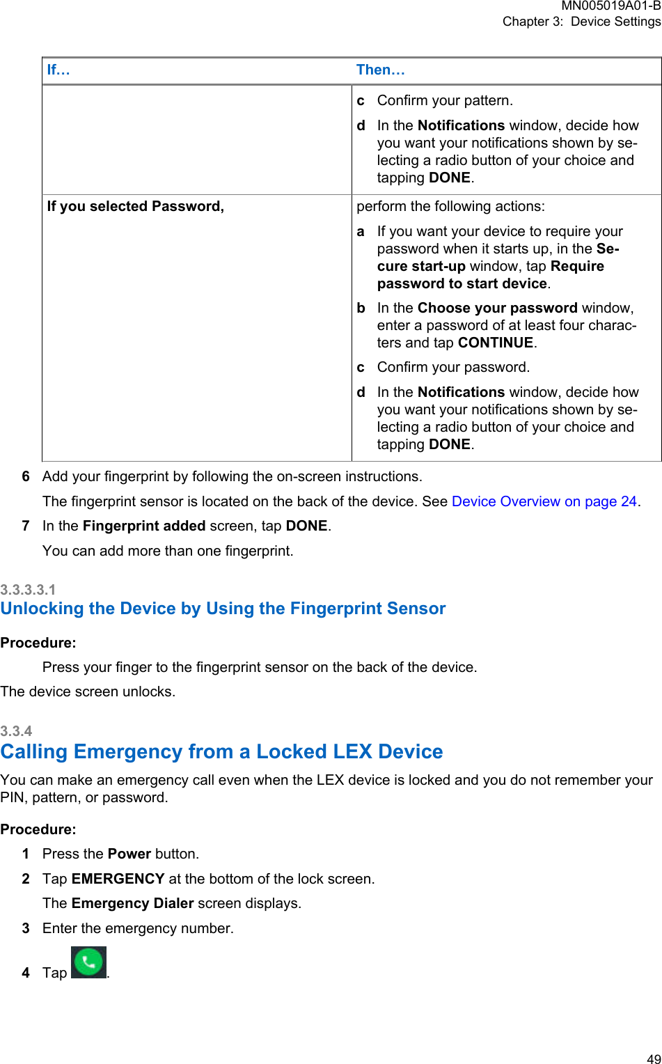If… Then…cConfirm your pattern.dIn the Notifications window, decide howyou want your notifications shown by se-lecting a radio button of your choice andtapping DONE.If you selected Password, perform the following actions:aIf you want your device to require yourpassword when it starts up, in the Se-cure start-up window, tap Requirepassword to start device.bIn the Choose your password window,enter a password of at least four charac-ters and tap CONTINUE.cConfirm your password.dIn the Notifications window, decide howyou want your notifications shown by se-lecting a radio button of your choice andtapping DONE.6Add your fingerprint by following the on-screen instructions.The fingerprint sensor is located on the back of the device. See Device Overview on page 24.7In the Fingerprint added screen, tap DONE.You can add more than one fingerprint.3.3.3.3.1Unlocking the Device by Using the Fingerprint SensorProcedure:Press your finger to the fingerprint sensor on the back of the device.The device screen unlocks.3.3.4Calling Emergency from a Locked LEX DeviceYou can make an emergency call even when the LEX device is locked and you do not remember yourPIN, pattern, or password.Procedure:1Press the Power button.2Tap EMERGENCY at the bottom of the lock screen.The Emergency Dialer screen displays.3Enter the emergency number.4Tap  .MN005019A01-BChapter 3:  Device Settings  49