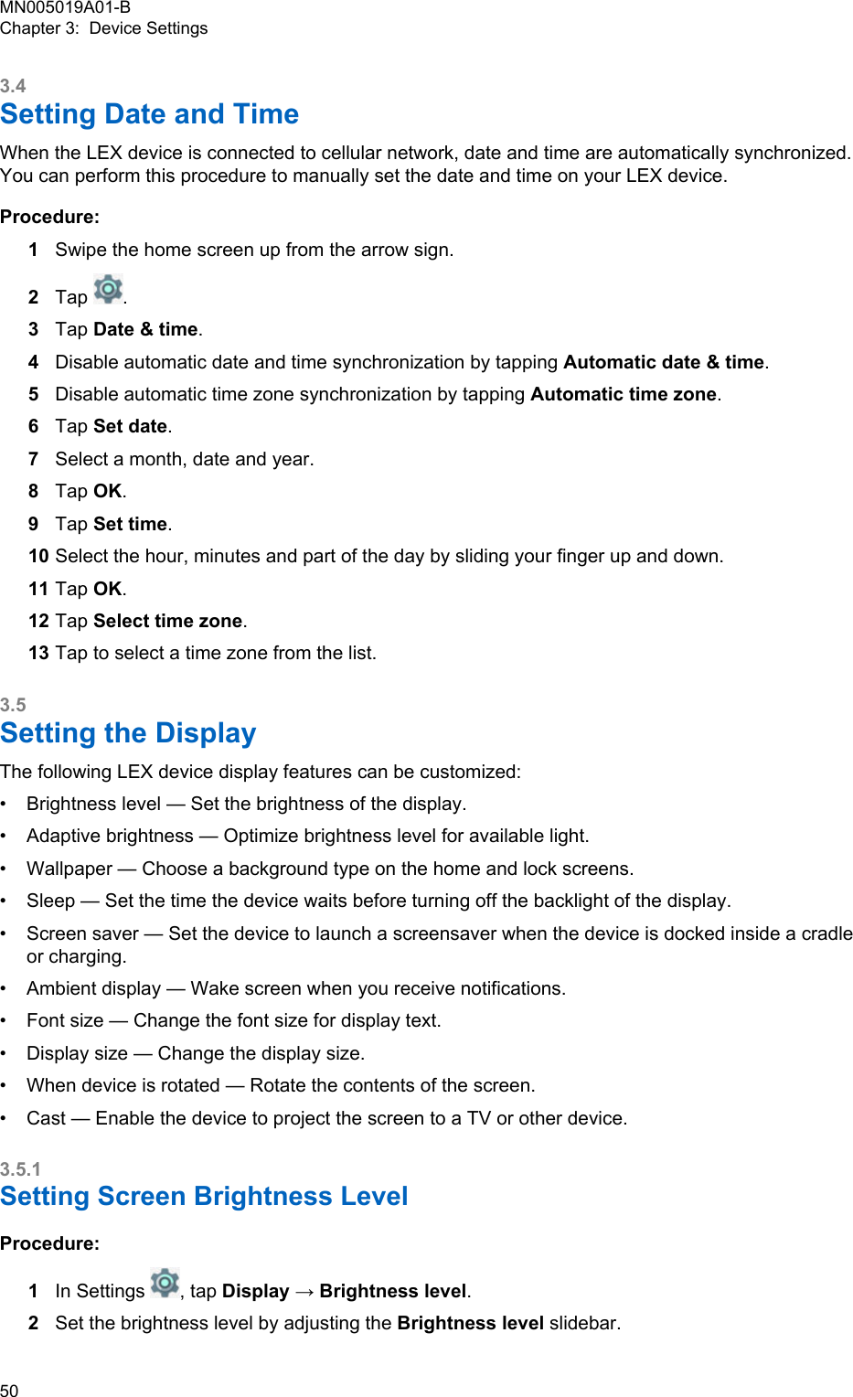 3.4Setting Date and TimeWhen the LEX device is connected to cellular network, date and time are automatically synchronized.You can perform this procedure to manually set the date and time on your LEX device.Procedure:1Swipe the home screen up from the arrow sign.2Tap  .3Tap Date &amp; time.4Disable automatic date and time synchronization by tapping Automatic date &amp; time.5Disable automatic time zone synchronization by tapping Automatic time zone.6Tap Set date.7Select a month, date and year.8Tap OK.9Tap Set time.10 Select the hour, minutes and part of the day by sliding your finger up and down.11 Tap OK.12 Tap Select time zone.13 Tap to select a time zone from the list.3.5Setting the DisplayThe following LEX device display features can be customized:•Brightness level — Set the brightness of the display.• Adaptive brightness — Optimize brightness level for available light.• Wallpaper — Choose a background type on the home and lock screens.• Sleep — Set the time the device waits before turning off the backlight of the display.• Screen saver — Set the device to launch a screensaver when the device is docked inside a cradleor charging.• Ambient display — Wake screen when you receive notifications.• Font size — Change the font size for display text.• Display size — Change the display size.• When device is rotated — Rotate the contents of the screen.• Cast — Enable the device to project the screen to a TV or other device.3.5.1Setting Screen Brightness LevelProcedure:1In Settings  , tap Display → Brightness level.2Set the brightness level by adjusting the Brightness level slidebar.MN005019A01-BChapter 3:  Device Settings50  