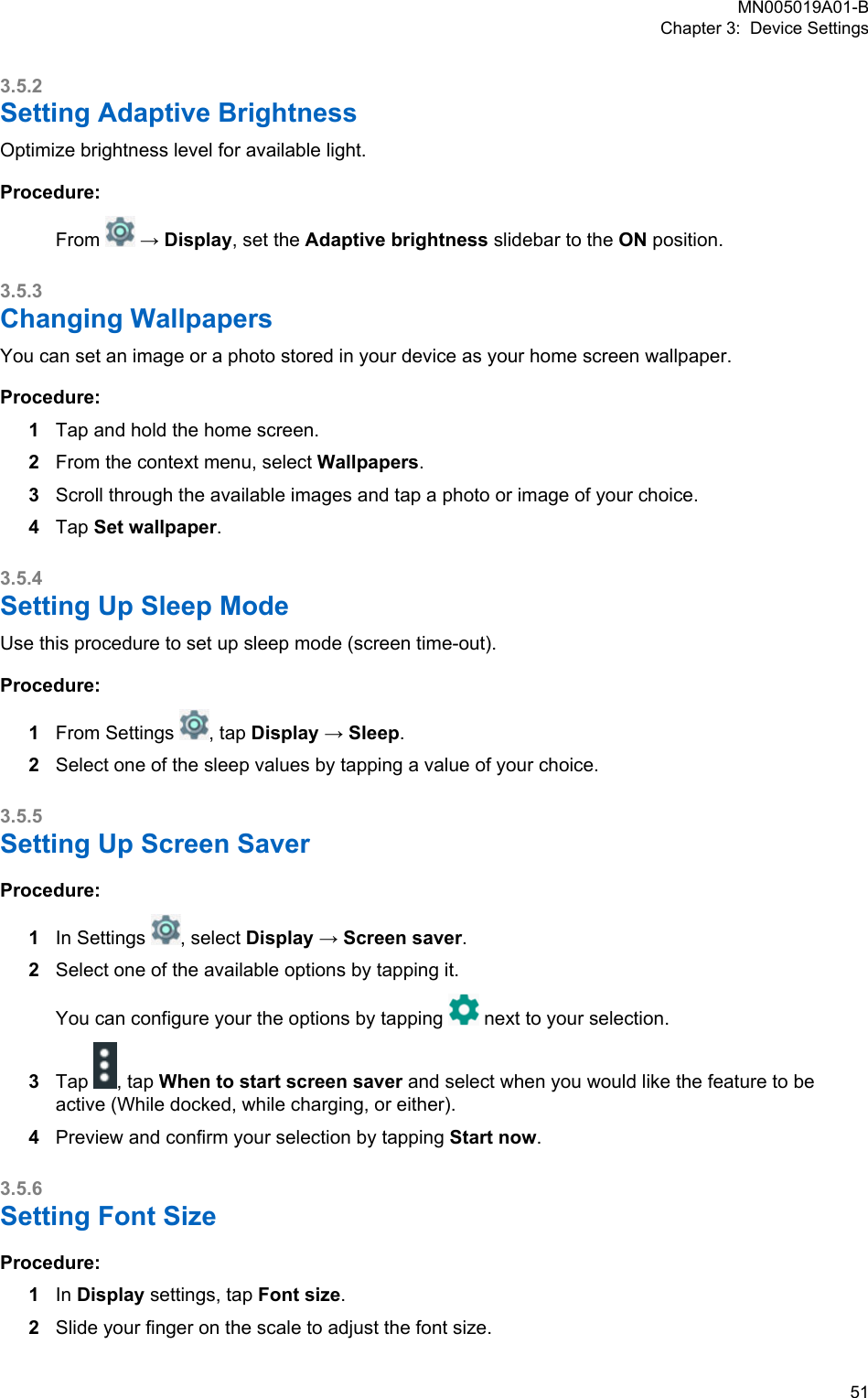 3.5.2Setting Adaptive BrightnessOptimize brightness level for available light.Procedure:From   → Display, set the Adaptive brightness slidebar to the ON position.3.5.3Changing WallpapersYou can set an image or a photo stored in your device as your home screen wallpaper.Procedure:1Tap and hold the home screen.2From the context menu, select Wallpapers.3Scroll through the available images and tap a photo or image of your choice.4Tap Set wallpaper.3.5.4Setting Up Sleep ModeUse this procedure to set up sleep mode (screen time-out).Procedure:1From Settings  , tap Display → Sleep.2Select one of the sleep values by tapping a value of your choice.3.5.5Setting Up Screen SaverProcedure:1In Settings  , select Display → Screen saver.2Select one of the available options by tapping it.You can configure your the options by tapping   next to your selection.3Tap  , tap When to start screen saver and select when you would like the feature to beactive (While docked, while charging, or either).4Preview and confirm your selection by tapping Start now.3.5.6Setting Font SizeProcedure:1In Display settings, tap Font size.2Slide your finger on the scale to adjust the font size.MN005019A01-BChapter 3:  Device Settings  51