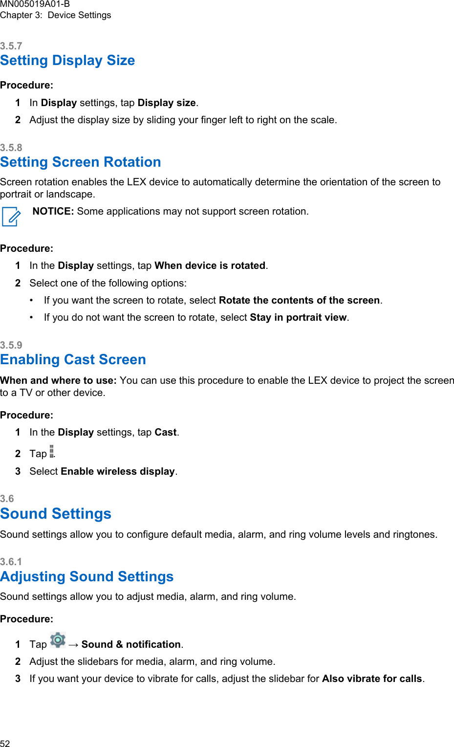 3.5.7Setting Display SizeProcedure:1In Display settings, tap Display size.2Adjust the display size by sliding your finger left to right on the scale.3.5.8Setting Screen RotationScreen rotation enables the LEX device to automatically determine the orientation of the screen toportrait or landscape.NOTICE: Some applications may not support screen rotation.Procedure:1In the Display settings, tap When device is rotated.2Select one of the following options:•If you want the screen to rotate, select Rotate the contents of the screen.• If you do not want the screen to rotate, select Stay in portrait view.3.5.9Enabling Cast ScreenWhen and where to use: You can use this procedure to enable the LEX device to project the screento a TV or other device.Procedure:1In the Display settings, tap Cast.2Tap  .3Select Enable wireless display.3.6Sound SettingsSound settings allow you to configure default media, alarm, and ring volume levels and ringtones.3.6.1Adjusting Sound SettingsSound settings allow you to adjust media, alarm, and ring volume.Procedure:1Tap   → Sound &amp; notification.2Adjust the slidebars for media, alarm, and ring volume.3If you want your device to vibrate for calls, adjust the slidebar for Also vibrate for calls.MN005019A01-BChapter 3:  Device Settings52  