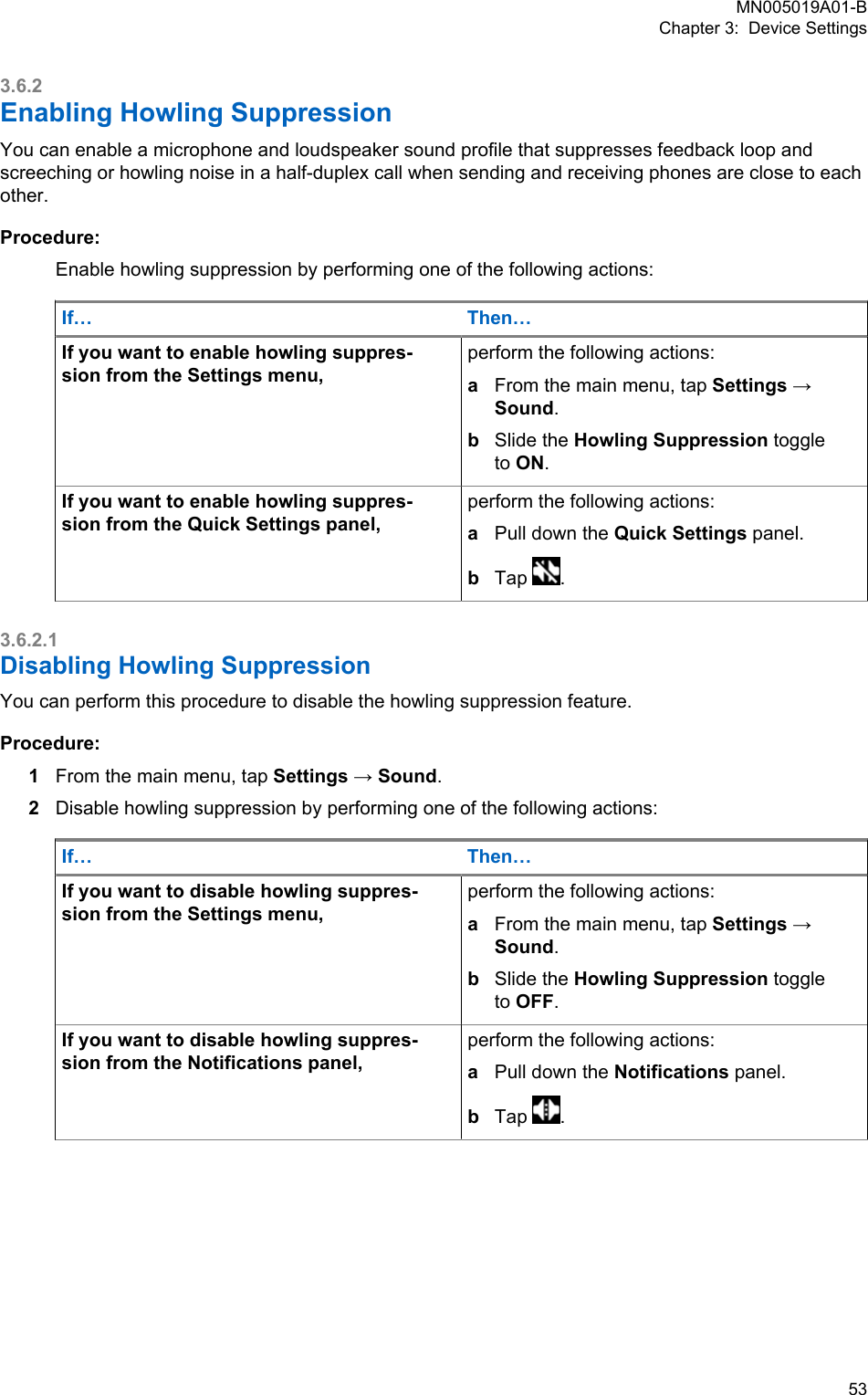 3.6.2Enabling Howling SuppressionYou can enable a microphone and loudspeaker sound profile that suppresses feedback loop andscreeching or howling noise in a half-duplex call when sending and receiving phones are close to eachother.Procedure:Enable howling suppression by performing one of the following actions:If… Then…If you want to enable howling suppres-sion from the Settings menu,perform the following actions:aFrom the main menu, tap Settings →Sound.bSlide the Howling Suppression toggleto ON.If you want to enable howling suppres-sion from the Quick Settings panel,perform the following actions:aPull down the Quick Settings panel.bTap  .3.6.2.1Disabling Howling SuppressionYou can perform this procedure to disable the howling suppression feature.Procedure:1From the main menu, tap Settings → Sound.2Disable howling suppression by performing one of the following actions:If… Then…If you want to disable howling suppres-sion from the Settings menu,perform the following actions:aFrom the main menu, tap Settings →Sound.bSlide the Howling Suppression toggleto OFF.If you want to disable howling suppres-sion from the Notifications panel,perform the following actions:aPull down the Notifications panel.bTap  .MN005019A01-BChapter 3:  Device Settings  53