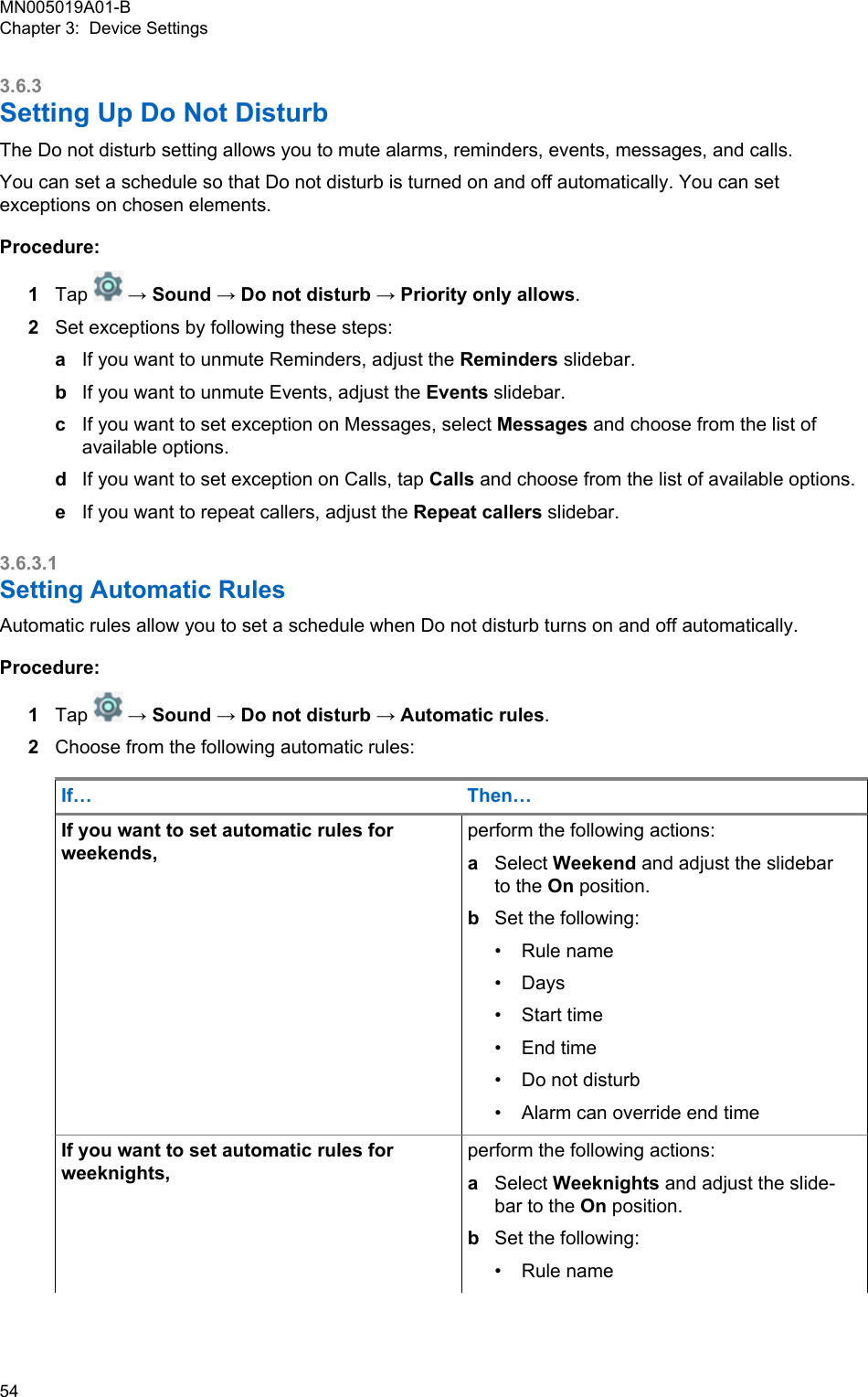 3.6.3Setting Up Do Not DisturbThe Do not disturb setting allows you to mute alarms, reminders, events, messages, and calls.You can set a schedule so that Do not disturb is turned on and off automatically. You can setexceptions on chosen elements.Procedure:1Tap   → Sound → Do not disturb → Priority only allows.2Set exceptions by following these steps:aIf you want to unmute Reminders, adjust the Reminders slidebar.bIf you want to unmute Events, adjust the Events slidebar.cIf you want to set exception on Messages, select Messages and choose from the list ofavailable options.dIf you want to set exception on Calls, tap Calls and choose from the list of available options.eIf you want to repeat callers, adjust the Repeat callers slidebar.3.6.3.1Setting Automatic RulesAutomatic rules allow you to set a schedule when Do not disturb turns on and off automatically.Procedure:1Tap   → Sound → Do not disturb → Automatic rules.2Choose from the following automatic rules:If… Then…If you want to set automatic rules forweekends,perform the following actions:aSelect Weekend and adjust the slidebarto the On position.bSet the following:• Rule name• Days• Start time• End time• Do not disturb• Alarm can override end timeIf you want to set automatic rules forweeknights,perform the following actions:aSelect Weeknights and adjust the slide-bar to the On position.bSet the following:• Rule nameMN005019A01-BChapter 3:  Device Settings54  