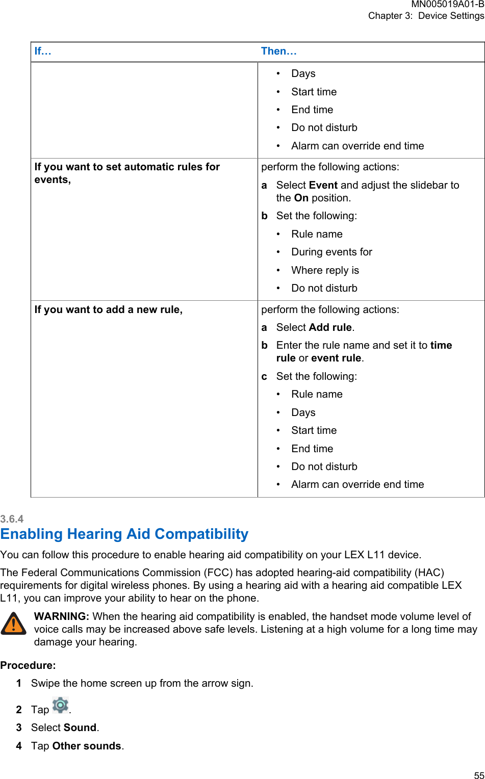 If… Then…• Days•Start time• End time• Do not disturb• Alarm can override end timeIf you want to set automatic rules forevents,perform the following actions:aSelect Event and adjust the slidebar tothe On position.bSet the following:• Rule name• During events for• Where reply is• Do not disturbIf you want to add a new rule, perform the following actions:aSelect Add rule.bEnter the rule name and set it to timerule or event rule.cSet the following:• Rule name• Days• Start time• End time• Do not disturb• Alarm can override end time3.6.4Enabling Hearing Aid CompatibilityYou can follow this procedure to enable hearing aid compatibility on your LEX L11 device.The Federal Communications Commission (FCC) has adopted hearing-aid compatibility (HAC)requirements for digital wireless phones. By using a hearing aid with a hearing aid compatible LEXL11, you can improve your ability to hear on the phone.WARNING: When the hearing aid compatibility is enabled, the handset mode volume level ofvoice calls may be increased above safe levels. Listening at a high volume for a long time maydamage your hearing.Procedure:1Swipe the home screen up from the arrow sign.2Tap  .3Select Sound.4Tap Other sounds.MN005019A01-BChapter 3:  Device Settings  55