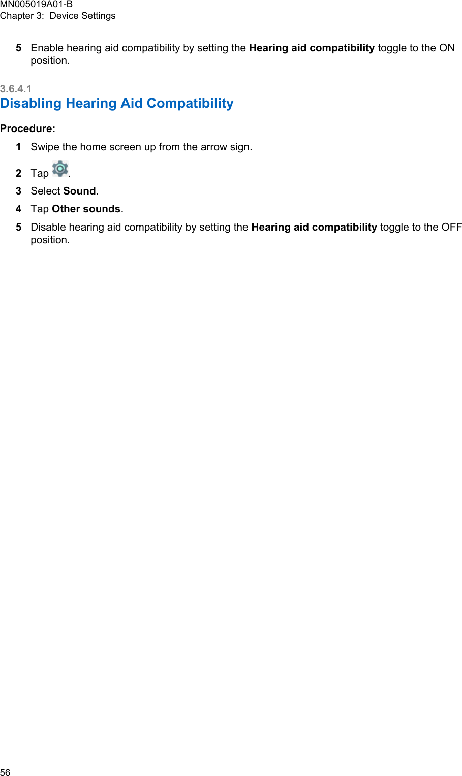 5Enable hearing aid compatibility by setting the Hearing aid compatibility toggle to the ONposition.3.6.4.1Disabling Hearing Aid CompatibilityProcedure:1Swipe the home screen up from the arrow sign.2Tap  .3Select Sound.4Tap Other sounds.5Disable hearing aid compatibility by setting the Hearing aid compatibility toggle to the OFFposition.MN005019A01-BChapter 3:  Device Settings56  