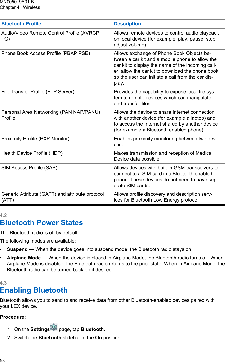 Bluetooth Profile DescriptionAudio/Video Remote Control Profile (AVRCPTG)Allows remote devices to control audio playbackon local device (for example: play, pause, stop,adjust volume).Phone Book Access Profile (PBAP PSE) Allows exchange of Phone Book Objects be-tween a car kit and a mobile phone to allow thecar kit to display the name of the incoming call-er; allow the car kit to download the phone bookso the user can initiate a call from the car dis-play.File Transfer Profile (FTP Server) Provides the capability to expose local file sys-tem to remote devices which can manipulateand transfer files.Personal Area Networking (PAN NAP/PANU)ProfileAllows the device to share Internet connectionwith another device (for example a laptop) andto access the Internet shared by another device(for example a Bluetooth enabled phone).Proximity Profile (PXP Monitor) Enables proximity monitoring between two devi-ces.Health Device Profile (HDP) Makes transmission and reception of MedicalDevice data possible.SIM Access Profile (SAP) Allows devices with built-in GSM transceivers toconnect to a SIM card in a Bluetooth enabledphone. These devices do not need to have sep-arate SIM cards.Generic Attribute (GATT) and attribute protocol(ATT)Allows profile discovery and description serv-ices for Bluetooth Low Energy protocol.4.2Bluetooth Power StatesThe Bluetooth radio is off by default.The following modes are available:•Suspend — When the device goes into suspend mode, the Bluetooth radio stays on.•Airplane Mode — When the device is placed in Airplane Mode, the Bluetooth radio turns off. WhenAirplane Mode is disabled, the Bluetooth radio returns to the prior state. When in Airplane Mode, theBluetooth radio can be turned back on if desired.4.3Enabling BluetoothBluetooth allows you to send to and receive data from other Bluetooth-enabled devices paired withyour LEX device.Procedure:1On the Settings  page, tap Bluetooth.2Switch the Bluetooth slidebar to the On position.MN005019A01-BChapter 4:  Wireless58  