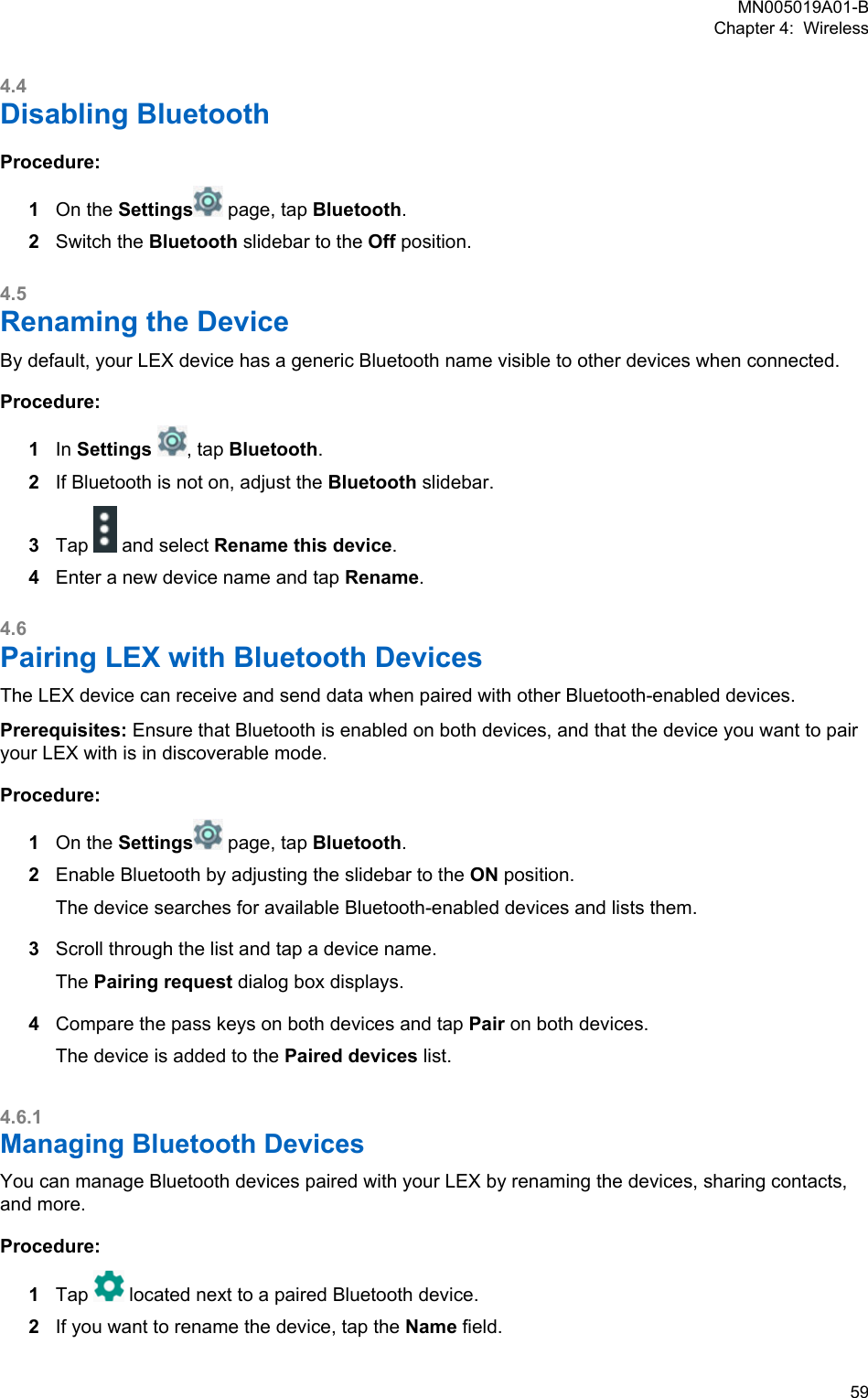 4.4Disabling BluetoothProcedure:1On the Settings  page, tap Bluetooth.2Switch the Bluetooth slidebar to the Off position.4.5Renaming the DeviceBy default, your LEX device has a generic Bluetooth name visible to other devices when connected.Procedure:1In Settings  , tap Bluetooth.2If Bluetooth is not on, adjust the Bluetooth slidebar.3Tap   and select Rename this device.4Enter a new device name and tap Rename.4.6Pairing LEX with Bluetooth DevicesThe LEX device can receive and send data when paired with other Bluetooth-enabled devices.Prerequisites: Ensure that Bluetooth is enabled on both devices, and that the device you want to pairyour LEX with is in discoverable mode.Procedure:1On the Settings  page, tap Bluetooth.2Enable Bluetooth by adjusting the slidebar to the ON position.The device searches for available Bluetooth-enabled devices and lists them.3Scroll through the list and tap a device name.The Pairing request dialog box displays.4Compare the pass keys on both devices and tap Pair on both devices.The device is added to the Paired devices list.4.6.1Managing Bluetooth DevicesYou can manage Bluetooth devices paired with your LEX by renaming the devices, sharing contacts,and more.Procedure:1Tap   located next to a paired Bluetooth device.2If you want to rename the device, tap the Name field.MN005019A01-BChapter 4:  Wireless  59