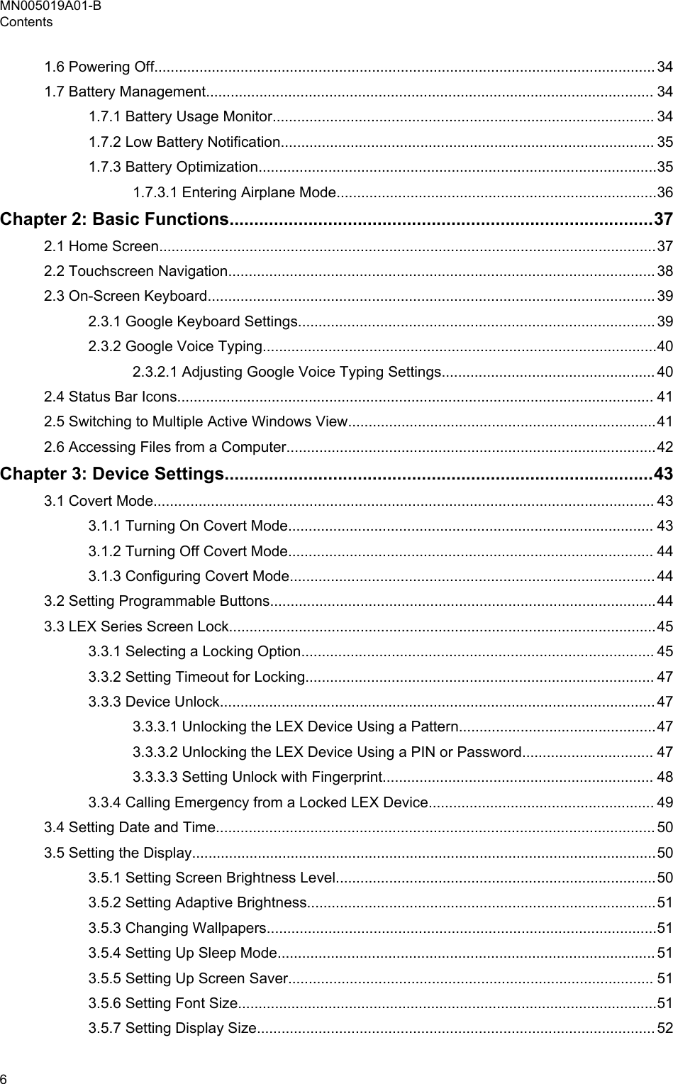 1.6 Powering Off.......................................................................................................................... 341.7 Battery Management............................................................................................................. 341.7.1 Battery Usage Monitor............................................................................................. 341.7.2 Low Battery Notification........................................................................................... 351.7.3 Battery Optimization.................................................................................................351.7.3.1 Entering Airplane Mode..............................................................................36Chapter 2: Basic Functions......................................................................................372.1 Home Screen.........................................................................................................................372.2 Touchscreen Navigation........................................................................................................ 382.3 On-Screen Keyboard............................................................................................................. 392.3.1 Google Keyboard Settings....................................................................................... 392.3.2 Google Voice Typing................................................................................................402.3.2.1 Adjusting Google Voice Typing Settings.................................................... 402.4 Status Bar Icons.................................................................................................................... 412.5 Switching to Multiple Active Windows View...........................................................................412.6 Accessing Files from a Computer..........................................................................................42Chapter 3: Device Settings.......................................................................................433.1 Covert Mode.......................................................................................................................... 433.1.1 Turning On Covert Mode......................................................................................... 433.1.2 Turning Off Covert Mode......................................................................................... 443.1.3 Configuring Covert Mode......................................................................................... 443.2 Setting Programmable Buttons..............................................................................................443.3 LEX Series Screen Lock........................................................................................................453.3.1 Selecting a Locking Option...................................................................................... 453.3.2 Setting Timeout for Locking..................................................................................... 473.3.3 Device Unlock.......................................................................................................... 473.3.3.1 Unlocking the LEX Device Using a Pattern................................................473.3.3.2 Unlocking the LEX Device Using a PIN or Password................................ 473.3.3.3 Setting Unlock with Fingerprint.................................................................. 483.3.4 Calling Emergency from a Locked LEX Device....................................................... 493.4 Setting Date and Time........................................................................................................... 503.5 Setting the Display.................................................................................................................503.5.1 Setting Screen Brightness Level..............................................................................503.5.2 Setting Adaptive Brightness.....................................................................................513.5.3 Changing Wallpapers...............................................................................................513.5.4 Setting Up Sleep Mode............................................................................................ 513.5.5 Setting Up Screen Saver......................................................................................... 513.5.6 Setting Font Size......................................................................................................513.5.7 Setting Display Size................................................................................................. 52MN005019A01-BContents6  