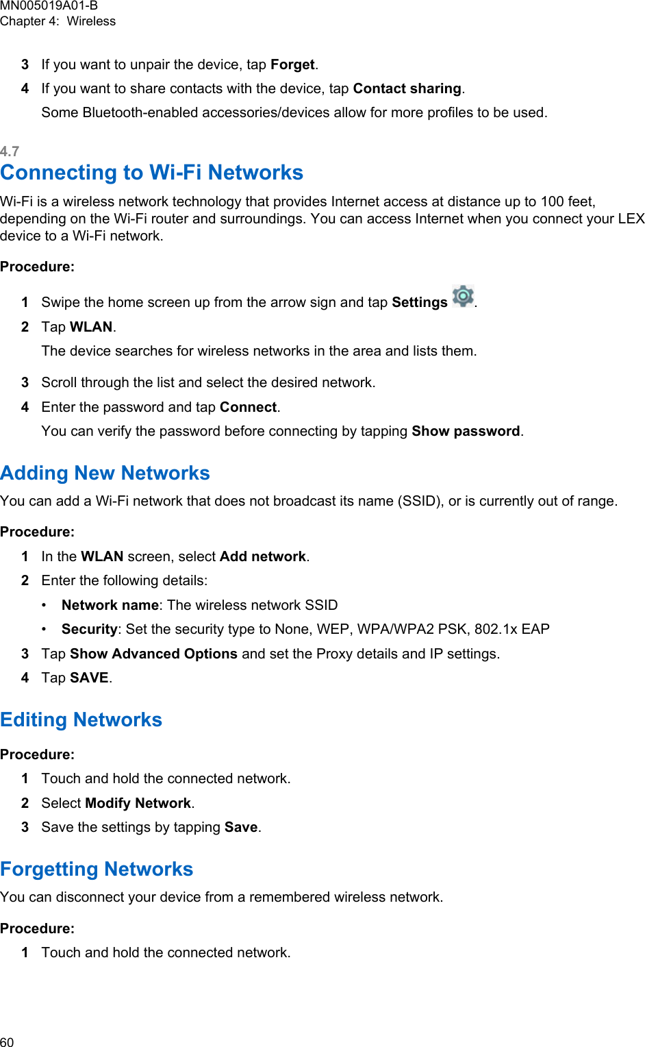 3If you want to unpair the device, tap Forget.4If you want to share contacts with the device, tap Contact sharing.Some Bluetooth-enabled accessories/devices allow for more profiles to be used.4.7Connecting to Wi-Fi NetworksWi-Fi is a wireless network technology that provides Internet access at distance up to 100 feet,depending on the Wi-Fi router and surroundings. You can access Internet when you connect your LEXdevice to a Wi-Fi network.Procedure:1Swipe the home screen up from the arrow sign and tap Settings .2Tap WLAN.The device searches for wireless networks in the area and lists them.3Scroll through the list and select the desired network.4Enter the password and tap Connect.You can verify the password before connecting by tapping Show password.Adding New NetworksYou can add a Wi-Fi network that does not broadcast its name (SSID), or is currently out of range.Procedure:1In the WLAN screen, select Add network.2Enter the following details:•Network name: The wireless network SSID•Security: Set the security type to None, WEP, WPA/WPA2 PSK, 802.1x EAP3Tap Show Advanced Options and set the Proxy details and IP settings.4Tap SAVE.Editing NetworksProcedure:1Touch and hold the connected network.2Select Modify Network.3Save the settings by tapping Save.Forgetting NetworksYou can disconnect your device from a remembered wireless network.Procedure:1Touch and hold the connected network.MN005019A01-BChapter 4:  Wireless60  