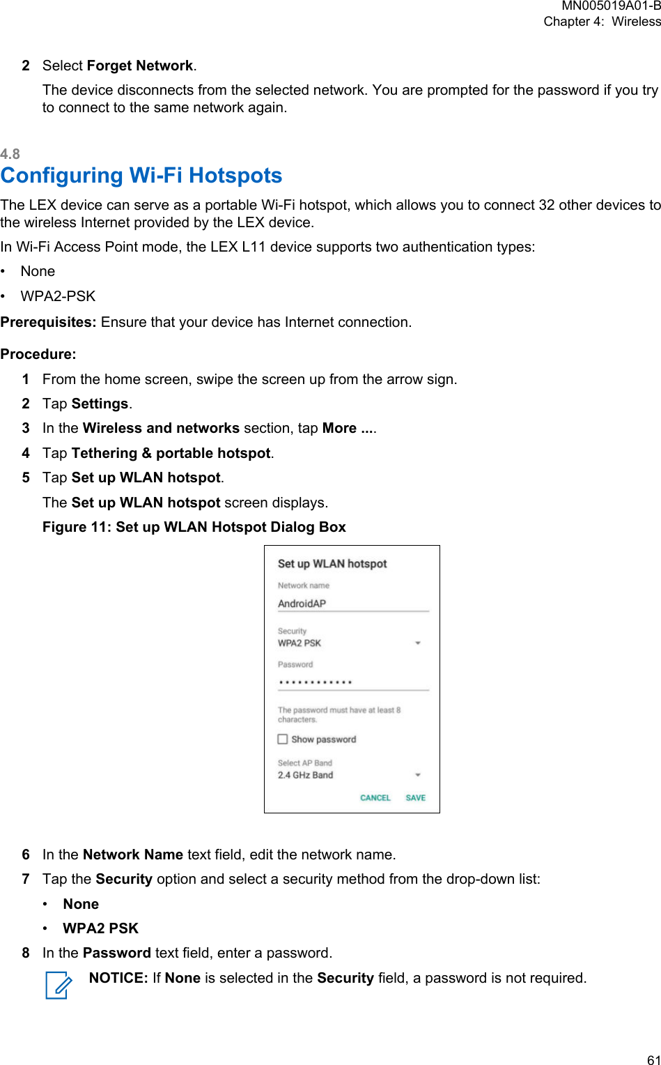 2Select Forget Network.The device disconnects from the selected network. You are prompted for the password if you tryto connect to the same network again.4.8Configuring Wi-Fi HotspotsThe LEX device can serve as a portable Wi-Fi hotspot, which allows you to connect 32 other devices tothe wireless Internet provided by the LEX device.In Wi-Fi Access Point mode, the LEX L11 device supports two authentication types:•None• WPA2-PSKPrerequisites: Ensure that your device has Internet connection.Procedure:1From the home screen, swipe the screen up from the arrow sign.2Tap Settings.3In the Wireless and networks section, tap More ....4Tap Tethering &amp; portable hotspot.5Tap Set up WLAN hotspot.The Set up WLAN hotspot screen displays.Figure 11: Set up WLAN Hotspot Dialog Box6In the Network Name text field, edit the network name.7Tap the Security option and select a security method from the drop-down list:•None•WPA2 PSK8In the Password text field, enter a password.NOTICE: If None is selected in the Security field, a password is not required.MN005019A01-BChapter 4:  Wireless  61