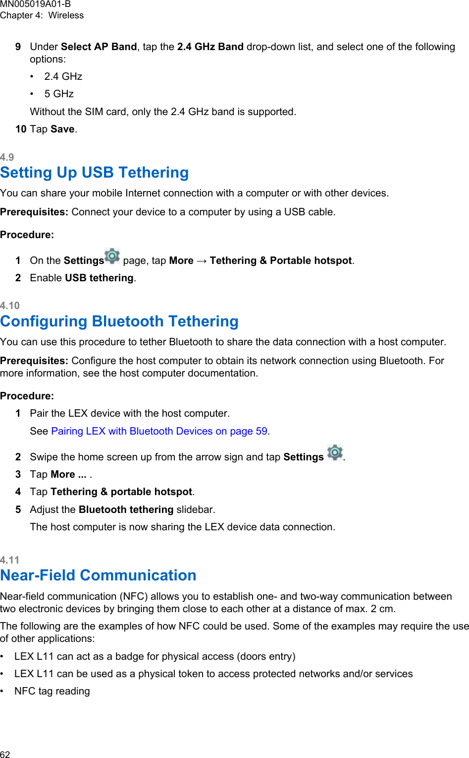 9Under Select AP Band, tap the 2.4 GHz Band drop-down list, and select one of the followingoptions:•2.4 GHz• 5 GHzWithout the SIM card, only the 2.4 GHz band is supported.10 Tap Save.4.9Setting Up USB TetheringYou can share your mobile Internet connection with a computer or with other devices.Prerequisites: Connect your device to a computer by using a USB cable.Procedure:1On the Settings  page, tap More → Tethering &amp; Portable hotspot.2Enable USB tethering.4.10Configuring Bluetooth TetheringYou can use this procedure to tether Bluetooth to share the data connection with a host computer.Prerequisites: Configure the host computer to obtain its network connection using Bluetooth. Formore information, see the host computer documentation.Procedure:1Pair the LEX device with the host computer.See Pairing LEX with Bluetooth Devices on page 59.2Swipe the home screen up from the arrow sign and tap Settings .3Tap More ... .4Tap Tethering &amp; portable hotspot.5Adjust the Bluetooth tethering slidebar.The host computer is now sharing the LEX device data connection.4.11Near-Field CommunicationNear-field communication (NFC) allows you to establish one- and two-way communication betweentwo electronic devices by bringing them close to each other at a distance of max. 2 cm.The following are the examples of how NFC could be used. Some of the examples may require the useof other applications:• LEX L11 can act as a badge for physical access (doors entry)• LEX L11 can be used as a physical token to access protected networks and/or services• NFC tag readingMN005019A01-BChapter 4:  Wireless62  