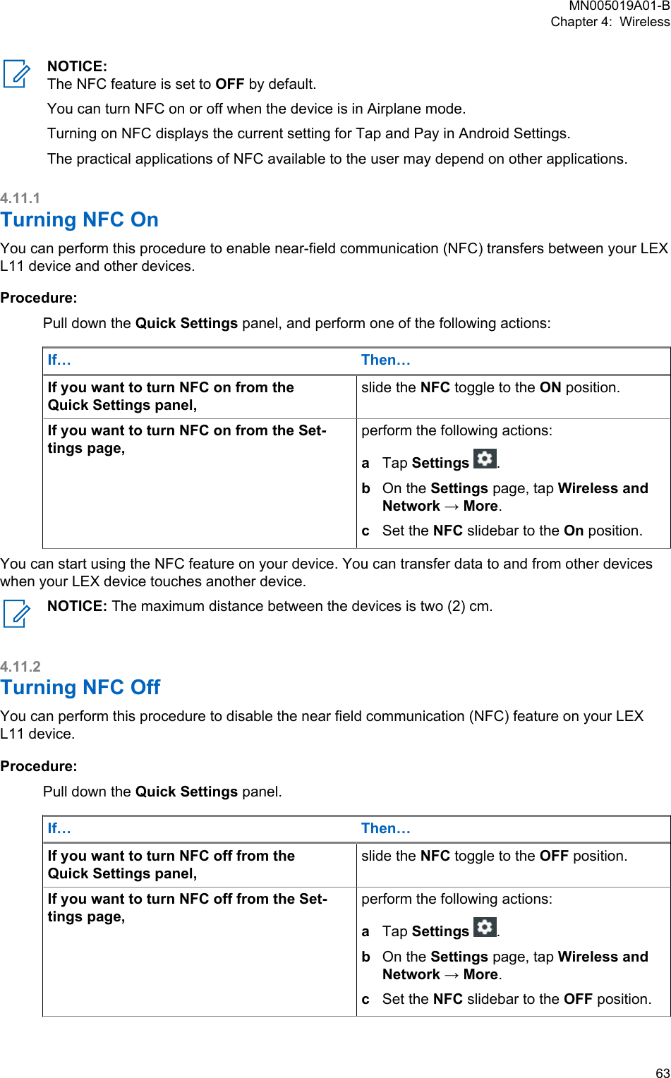 NOTICE:The NFC feature is set to OFF by default.You can turn NFC on or off when the device is in Airplane mode.Turning on NFC displays the current setting for Tap and Pay in Android Settings.The practical applications of NFC available to the user may depend on other applications.4.11.1Turning NFC OnYou can perform this procedure to enable near-field communication (NFC) transfers between your LEXL11 device and other devices.Procedure:Pull down the Quick Settings panel, and perform one of the following actions:If… Then…If you want to turn NFC on from theQuick Settings panel,slide the NFC toggle to the ON position.If you want to turn NFC on from the Set-tings page,perform the following actions:aTap Settings .bOn the Settings page, tap Wireless andNetwork → More.cSet the NFC slidebar to the On position.You can start using the NFC feature on your device. You can transfer data to and from other deviceswhen your LEX device touches another device.NOTICE: The maximum distance between the devices is two (2) cm.4.11.2Turning NFC OffYou can perform this procedure to disable the near field communication (NFC) feature on your LEXL11 device.Procedure:Pull down the Quick Settings panel.If… Then…If you want to turn NFC off from theQuick Settings panel,slide the NFC toggle to the OFF position.If you want to turn NFC off from the Set-tings page,perform the following actions:aTap Settings .bOn the Settings page, tap Wireless andNetwork → More.cSet the NFC slidebar to the OFF position.MN005019A01-BChapter 4:  Wireless  63