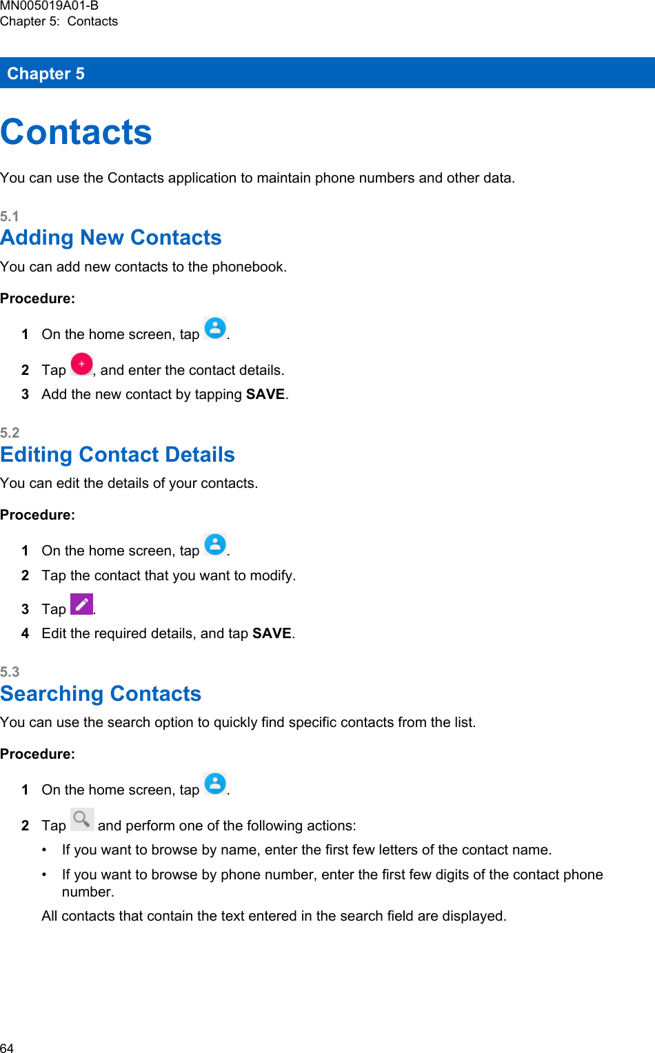 Chapter 5ContactsYou can use the Contacts application to maintain phone numbers and other data.5.1Adding New ContactsYou can add new contacts to the phonebook.Procedure:1On the home screen, tap  .2Tap  , and enter the contact details.3Add the new contact by tapping SAVE.5.2Editing Contact DetailsYou can edit the details of your contacts.Procedure:1On the home screen, tap  .2Tap the contact that you want to modify.3Tap  .4Edit the required details, and tap SAVE.5.3Searching ContactsYou can use the search option to quickly find specific contacts from the list.Procedure:1On the home screen, tap  .2Tap   and perform one of the following actions:•If you want to browse by name, enter the first few letters of the contact name.• If you want to browse by phone number, enter the first few digits of the contact phonenumber.All contacts that contain the text entered in the search field are displayed.MN005019A01-BChapter 5:  Contacts64  