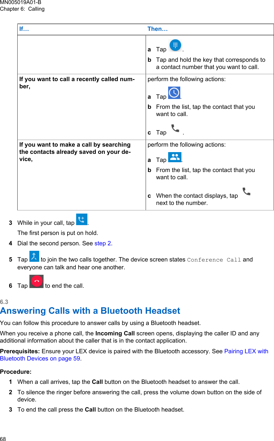 If… Then…aTap  .bTap and hold the key that corresponds toa contact number that you want to call.If you want to call a recently called num-ber,perform the following actions:aTap  .bFrom the list, tap the contact that youwant to call.cTap  .If you want to make a call by searchingthe contacts already saved on your de-vice,perform the following actions:aTap  .bFrom the list, tap the contact that youwant to call.cWhen the contact displays, tap next to the number.3While in your call, tap  .The first person is put on hold.4Dial the second person. See step 2.5Tap   to join the two calls together. The device screen states Conference Call andeveryone can talk and hear one another.6Tap   to end the call.6.3Answering Calls with a Bluetooth HeadsetYou can follow this procedure to answer calls by using a Bluetooth headset.When you receive a phone call, the Incoming Call screen opens, displaying the caller ID and anyadditional information about the caller that is in the contact application.Prerequisites: Ensure your LEX device is paired with the Bluetooth accessory. See Pairing LEX withBluetooth Devices on page 59.Procedure:1When a call arrives, tap the Call button on the Bluetooth headset to answer the call.2To silence the ringer before answering the call, press the volume down button on the side ofdevice.3To end the call press the Call button on the Bluetooth headset.MN005019A01-BChapter 6:  Calling68  