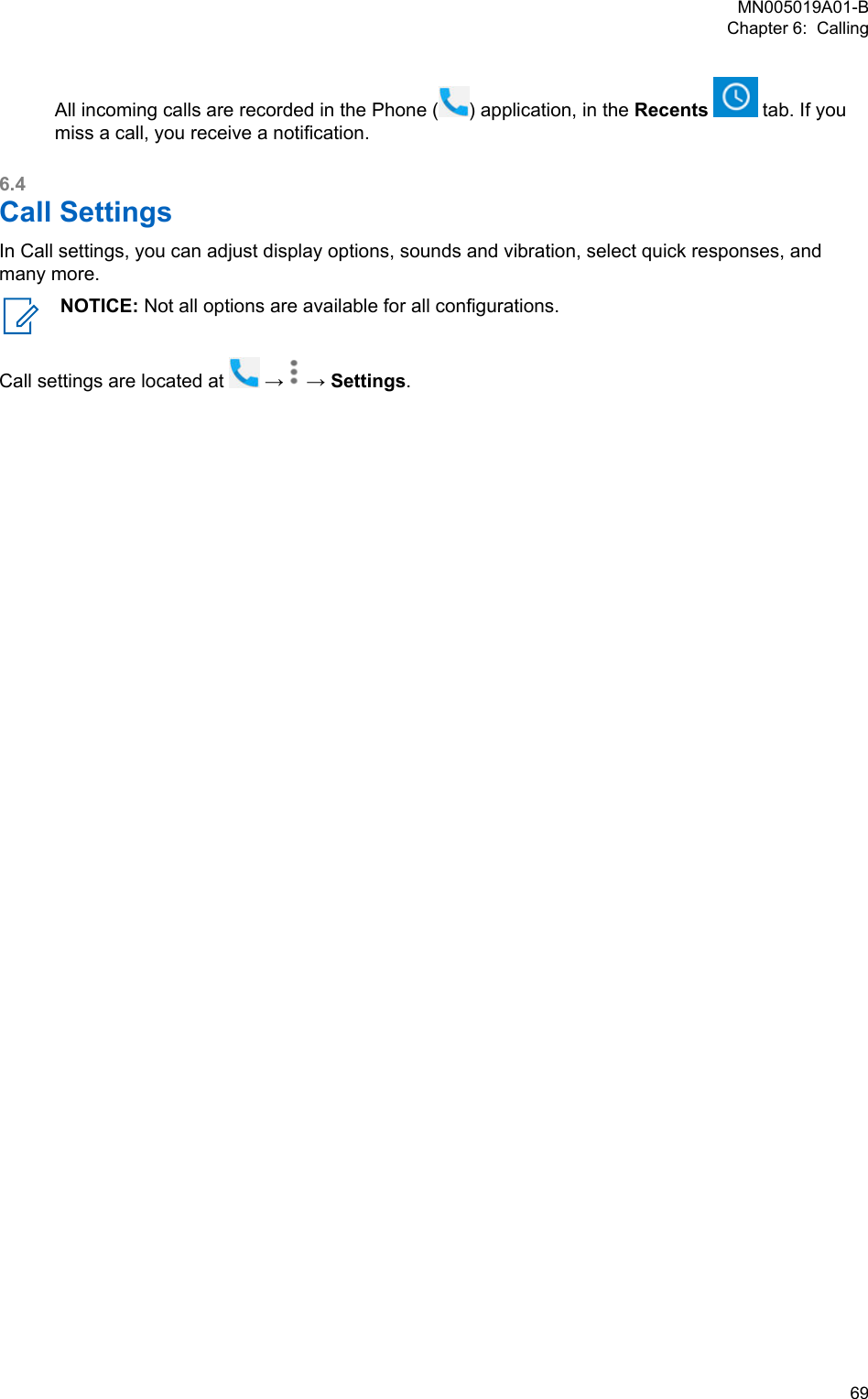 All incoming calls are recorded in the Phone ( ) application, in the Recents   tab. If youmiss a call, you receive a notification.6.4Call SettingsIn Call settings, you can adjust display options, sounds and vibration, select quick responses, andmany more.NOTICE: Not all options are available for all configurations.Call settings are located at   →   → Settings.MN005019A01-BChapter 6:  Calling  69