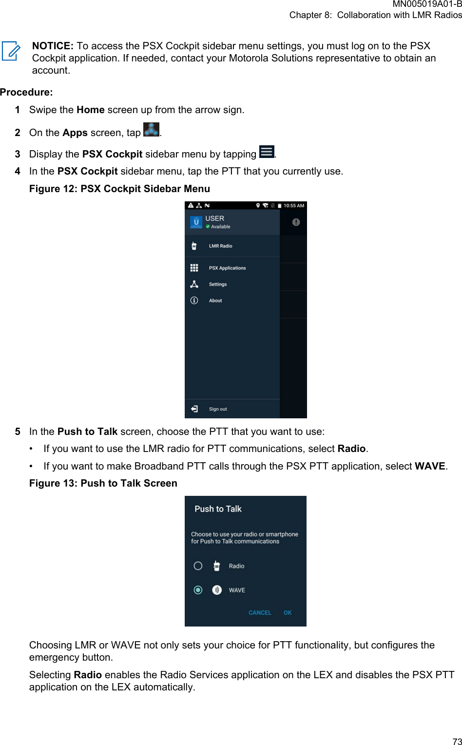 NOTICE: To access the PSX Cockpit sidebar menu settings, you must log on to the PSXCockpit application. If needed, contact your Motorola Solutions representative to obtain anaccount.Procedure:1Swipe the Home screen up from the arrow sign.2On the Apps screen, tap  .3Display the PSX Cockpit sidebar menu by tapping  .4In the PSX Cockpit sidebar menu, tap the PTT that you currently use.Figure 12: PSX Cockpit Sidebar Menu5In the Push to Talk screen, choose the PTT that you want to use:•If you want to use the LMR radio for PTT communications, select Radio.• If you want to make Broadband PTT calls through the PSX PTT application, select WAVE.Figure 13: Push to Talk ScreenChoosing LMR or WAVE not only sets your choice for PTT functionality, but configures theemergency button.Selecting Radio enables the Radio Services application on the LEX and disables the PSX PTTapplication on the LEX automatically.MN005019A01-BChapter 8:  Collaboration with LMR Radios  73