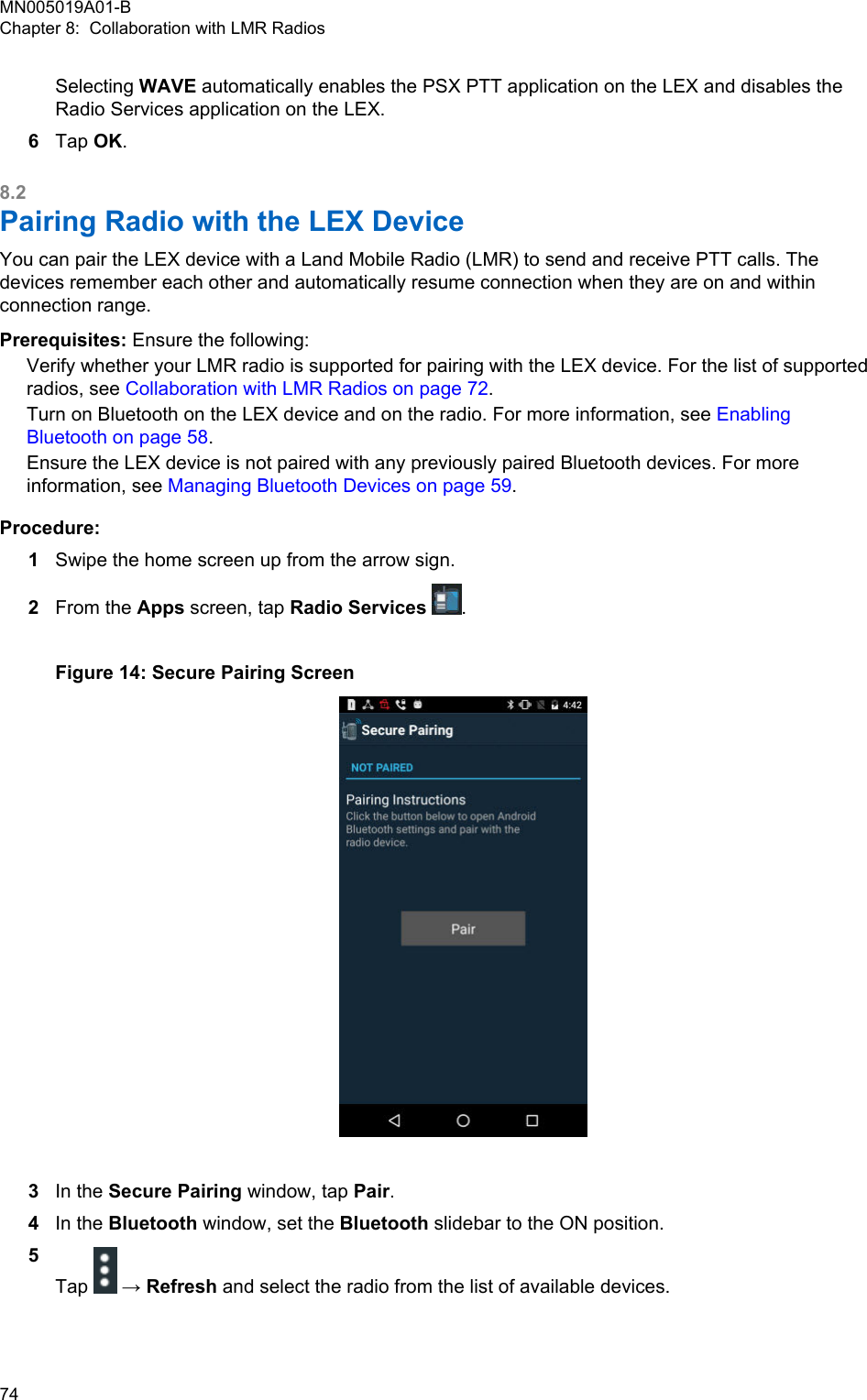 Selecting WAVE automatically enables the PSX PTT application on the LEX and disables theRadio Services application on the LEX.6Tap OK.8.2Pairing Radio with the LEX Device You can pair the LEX device with a Land Mobile Radio (LMR) to send and receive PTT calls. Thedevices remember each other and automatically resume connection when they are on and withinconnection range.Prerequisites: Ensure the following:Verify whether your LMR radio is supported for pairing with the LEX device. For the list of supportedradios, see Collaboration with LMR Radios on page 72.Turn on Bluetooth on the LEX device and on the radio. For more information, see EnablingBluetooth on page 58.Ensure the LEX device is not paired with any previously paired Bluetooth devices. For moreinformation, see Managing Bluetooth Devices on page 59.Procedure:1Swipe the home screen up from the arrow sign.2From the Apps screen, tap Radio Services  .Figure 14: Secure Pairing Screen3In the Secure Pairing window, tap Pair.4In the Bluetooth window, set the Bluetooth slidebar to the ON position.5Tap   → Refresh and select the radio from the list of available devices.MN005019A01-BChapter 8:  Collaboration with LMR Radios74  