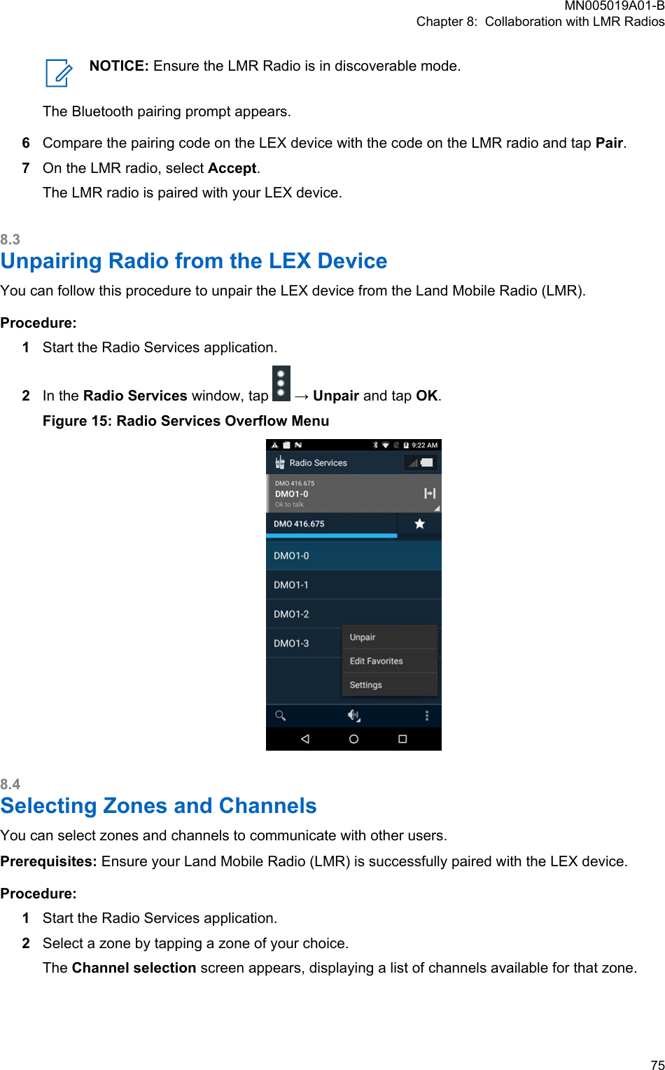 NOTICE: Ensure the LMR Radio is in discoverable mode.The Bluetooth pairing prompt appears.6Compare the pairing code on the LEX device with the code on the LMR radio and tap Pair.7On the LMR radio, select Accept.The LMR radio is paired with your LEX device.8.3Unpairing Radio from the LEX DeviceYou can follow this procedure to unpair the LEX device from the Land Mobile Radio (LMR).Procedure:1Start the Radio Services application.2In the Radio Services window, tap   → Unpair and tap OK.Figure 15: Radio Services Overflow Menu8.4Selecting Zones and ChannelsYou can select zones and channels to communicate with other users.Prerequisites: Ensure your Land Mobile Radio (LMR) is successfully paired with the LEX device.Procedure:1Start the Radio Services application.2Select a zone by tapping a zone of your choice.The Channel selection screen appears, displaying a list of channels available for that zone.MN005019A01-BChapter 8:  Collaboration with LMR Radios  75